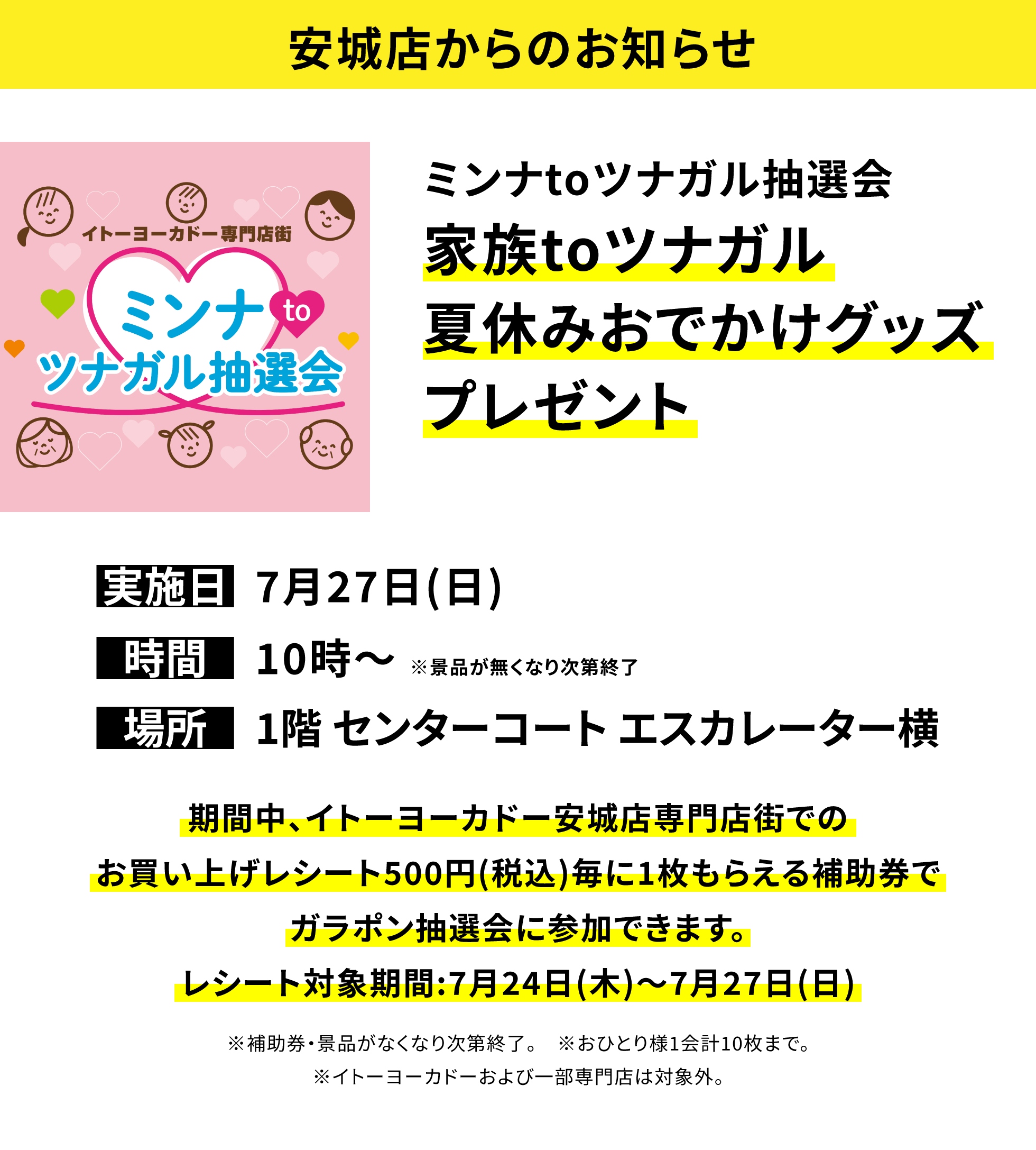 【安城店からのお知らせ】ミンナtoツナガル抽選会 家族toツナガル夏休みおでかけグッズプレゼント 期間中、イトーヨーカドー安城店専門店街でのお買い上げレシート500円(税込)毎に1枚もらえる補助券でガラポン抽選会に参加できます。レシート対象期間:7月24日(木)~7月27日(日) ※補助券・景品がなくなり次第終了。 ※おひとり様1会計10枚まで。※イトーヨーカドーおよび一部専門店は対象外。