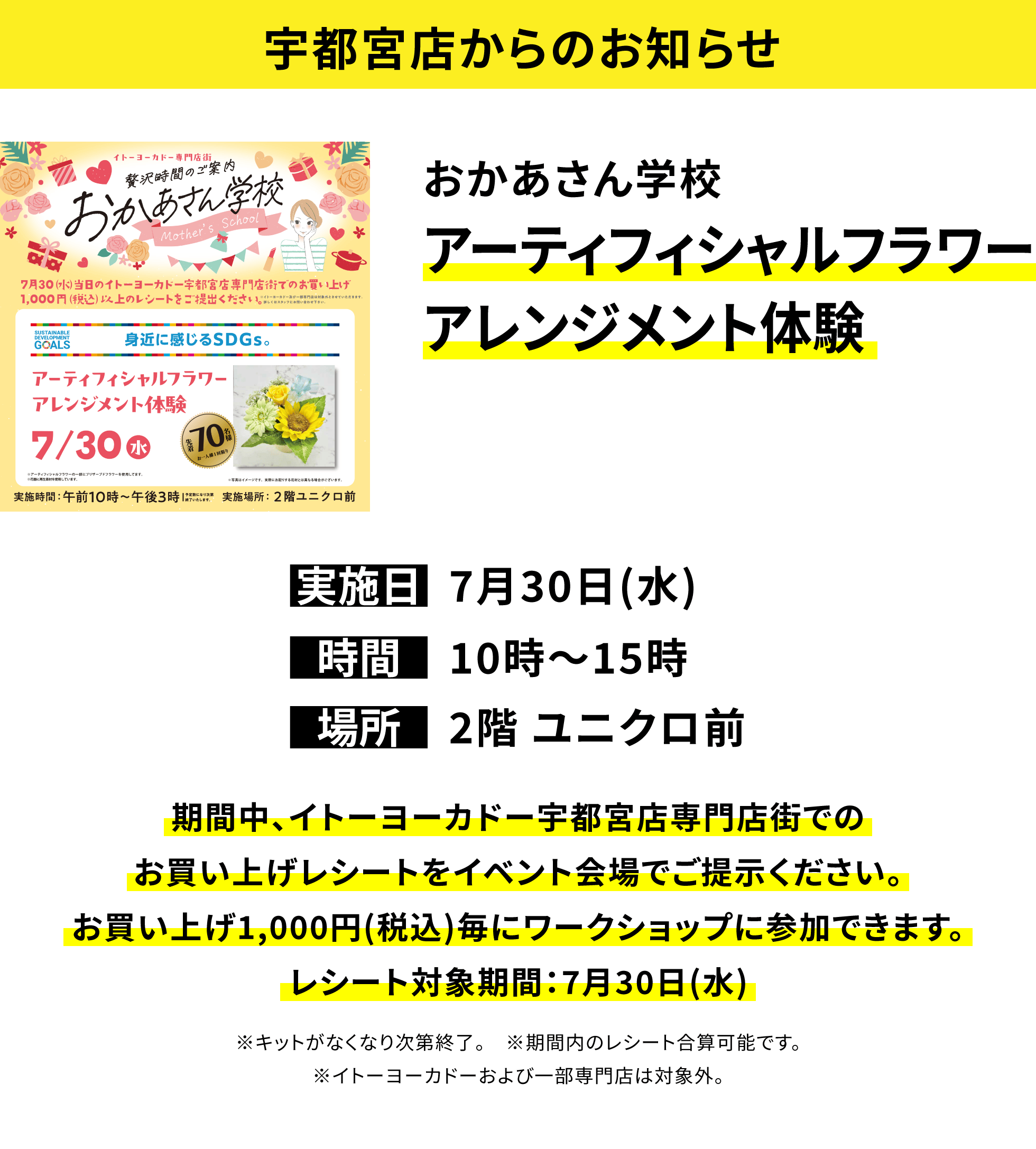 【宇都宮店からのお知らせ】おかあさん学校 アーティフィシャルフラワーアレンジメント体験 期間中、イトーヨーカドー宇都宮店専門店街でのお買い上げレシートをイベント会場でご提示ください。お買い上げ1,000円(税込)毎にワークショップに参加できます。レシート対象期間:7月30日(水) ※キットがなくなり次第終了。 ※期間内のレシート合算可能です。※イトーヨーカドーおよび一部専門店は対象外。