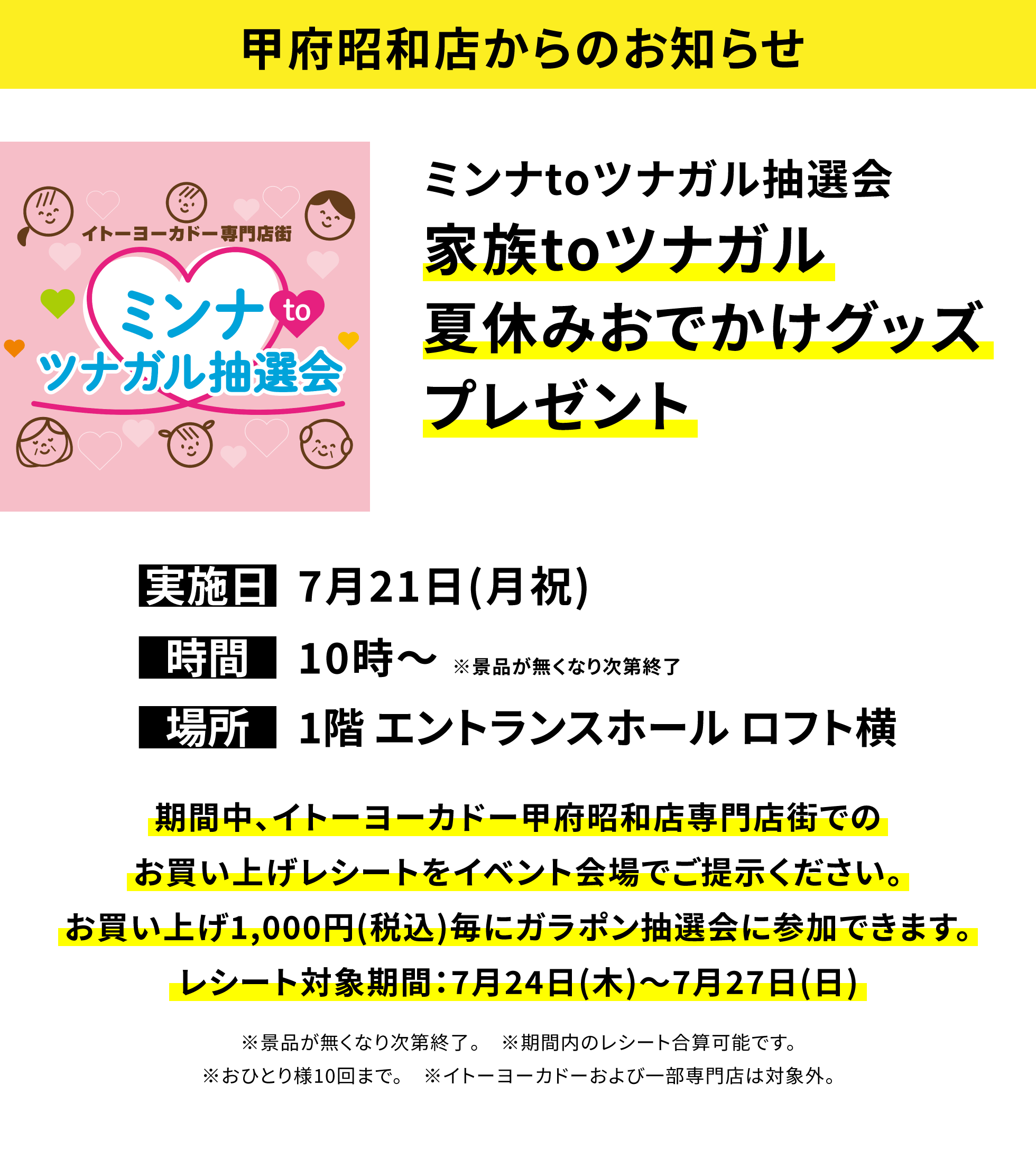 【甲府昭和店からのお知らせ】ミンナtoツナガル抽選会 家族toツナガル夏休みおでかけグッズプレゼント 期間中、イトーヨーカドー甲府昭和店専門店街でのお買い上げレシートをイベント会場でご提示ください。お買い上げ1,000円(税込)毎にガラポン抽選会に参加できます。レシート対象期間:7月24日(木)~7月27日(日) ※景品が無くなり次第終了。 ※期間内のレシート合算可能です。※おひとり様10回まで。 ※イトーヨーカドーおよび一部専門店は対象外。