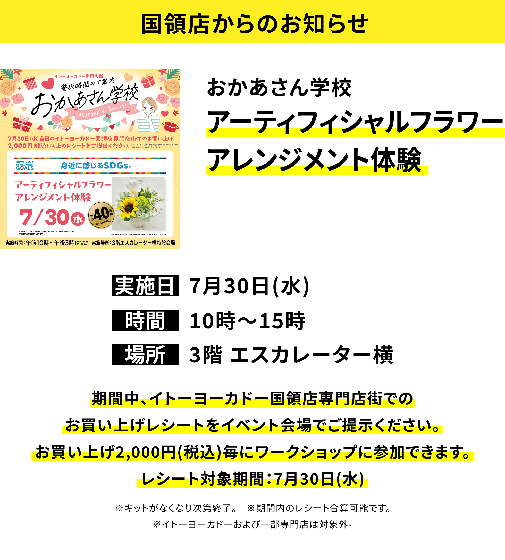 【国領店からのお知らせ】おかあさん学校 アーティフィシャルフラワーアレンジメント体験 期間中、イトーヨーカドー国領店専門店街でのお買い上げレシートをイベント会場でご提示ください。お買い上げ2,000円(税込)毎にワークショップに参加できます。レシート対象期間:7月30日(水) ※キットがなくなり次第終了。 ※期間内のレシート合算可能です。※イトーヨーカドーおよび一部専門店は対象外。