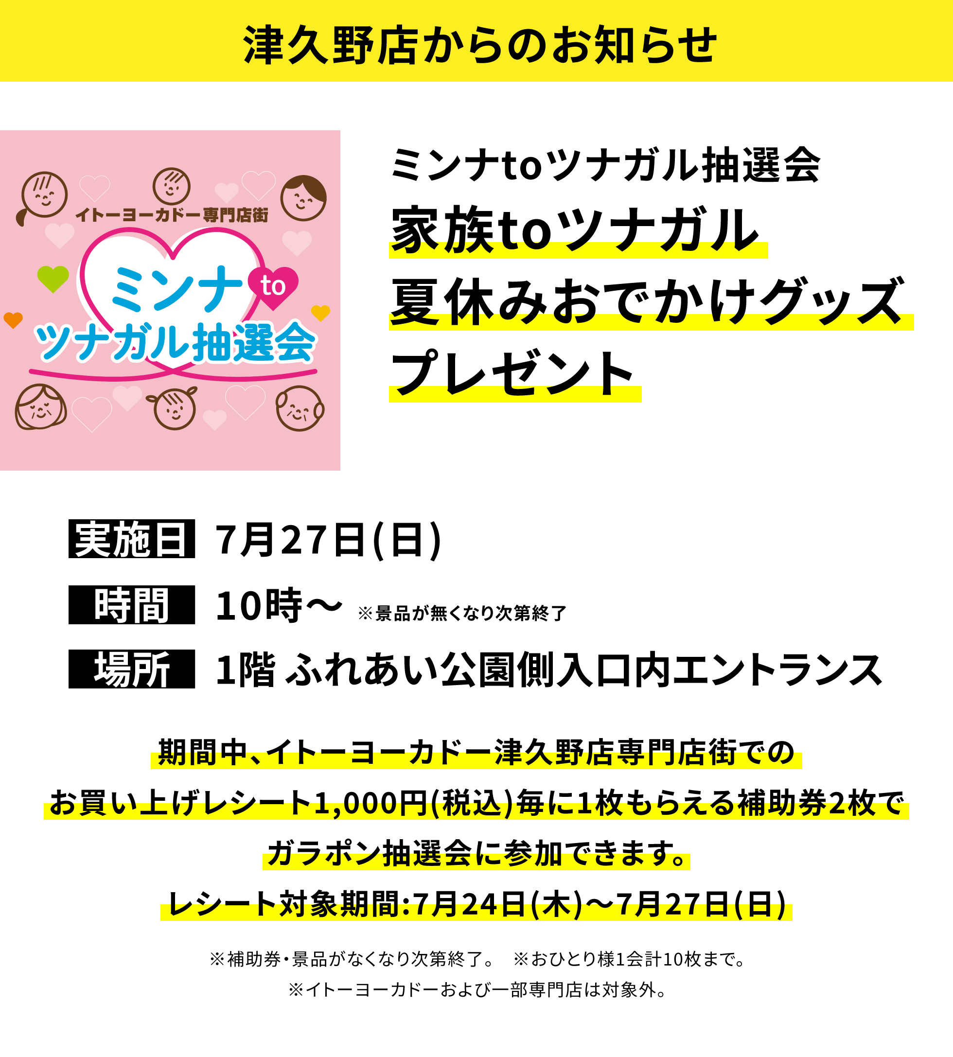 【津久野店からのお知らせ】ミンナtoツナガル抽選会 家族toツナガル夏休みおでかけグッズプレゼント 期間中、イトーヨーカドー津久野店専門店街でのお買い上げレシート1,000円(税込)毎に1枚もらえる補助券2枚でガラポン抽選会に参加できます。レシート対象期間:7月24日(木)~7月27日(日) ※補助券・景品がなくなり次第終了。 ※おひとり様1会計10枚まで。※イトーヨーカドーおよび一部専門店は対象外。