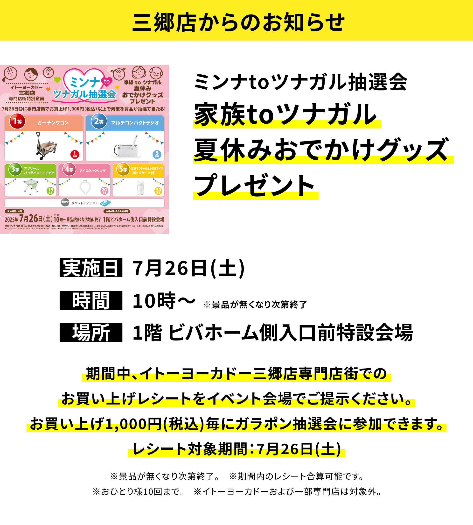 【三郷店からのお知らせ】ミンナtoツナガル抽選会 家族toツナガル夏休みおでかけグッズプレゼント 期間中、イトーヨーカドー三郷店専門店街でのお買い上げレシートをイベント会場でご提示ください。お買い上げ1,000円(税込)毎にガラポン抽選会に参加できます。レシート対象期間:7月26日(土) ※景品が無くなり次第終了。 ※期間内のレシート合算可能です。※おひとり様10回まで。 ※イトーヨーカドーおよび一部専門店は対象外。