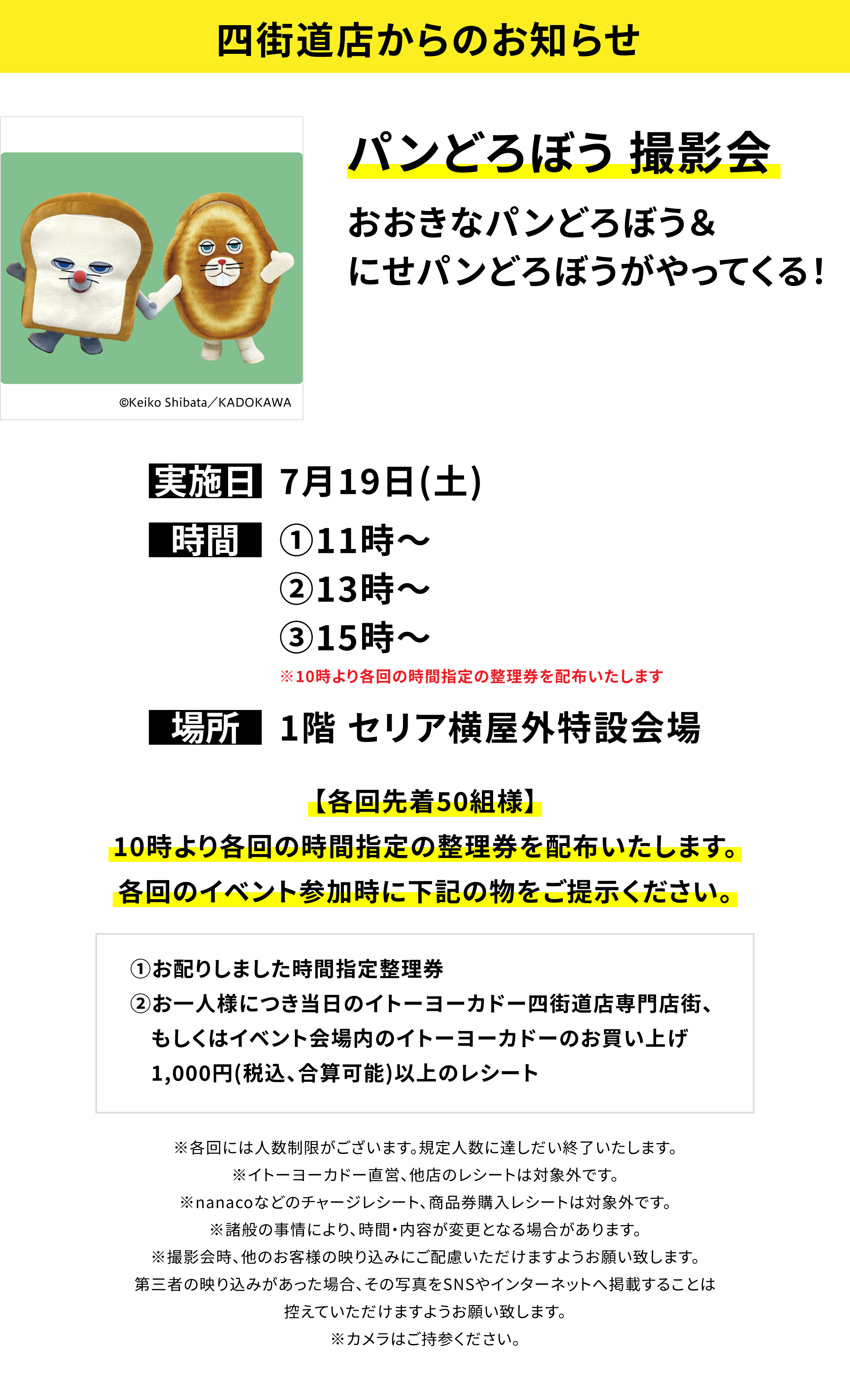 【四街道店からのお知らせ】パンどろぼう 撮影会 おおきなパンどろぼう&にせパンどろぼうがやってくる! 【各回先着50組様】10時より各回の時間指定の整理券を配布いたします。各回のイベント参加時に下記の物をご提示ください。①お配りしました時間指定整理券②お一人様につき当日のイトーヨーカドー四街道店専門店街、もしくはイベント会場内のイトーヨーカドーのお買い上げ1,000円(税込、合算可能)以上のレシート ※各回には人数制限がございます。規定人数に達しだい終了いたします。※イトーヨーカドー直営、他店のレシートは対象外です。※nanacoなどのチャージレシート、商品券購入レシートは対象外です。※諸般の事情により、時間・内容が変更となる場合があります。※撮影会時、他のお客様の映り込みにご配慮いただけますようお願い致します。第三者の映り込みがあった場合、その写真をSNSやインターネットへ掲載することは控えていただけますようお願い致します。※カメラはご持参ください。