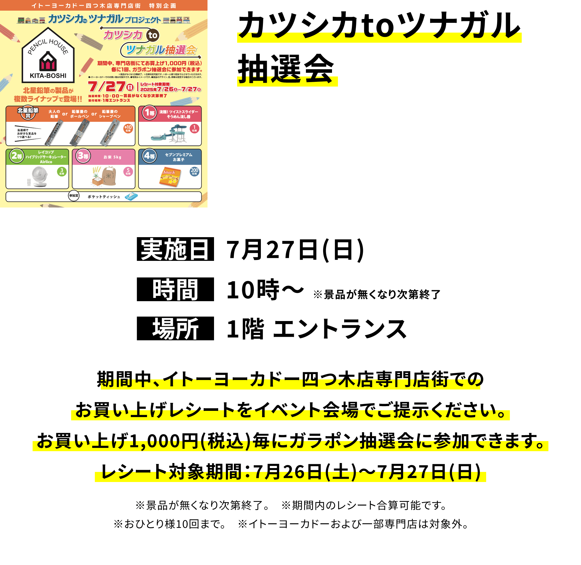 カツシカtoツナガル抽選会 期間中、イトーヨーカドー四つ木店専門店街でのお買い上げレシートをイベント会場でご提示ください。お買い上げ1,000円(税込)毎にガラポン抽選会に参加できます。レシート対象期間:7月26日(土)~7月27日(日) ※景品が無くなり次第終了。 ※期間内のレシート合算可能です。※おひとり様10回まで。 ※イトーヨーカドーおよび一部専門店は対象外。