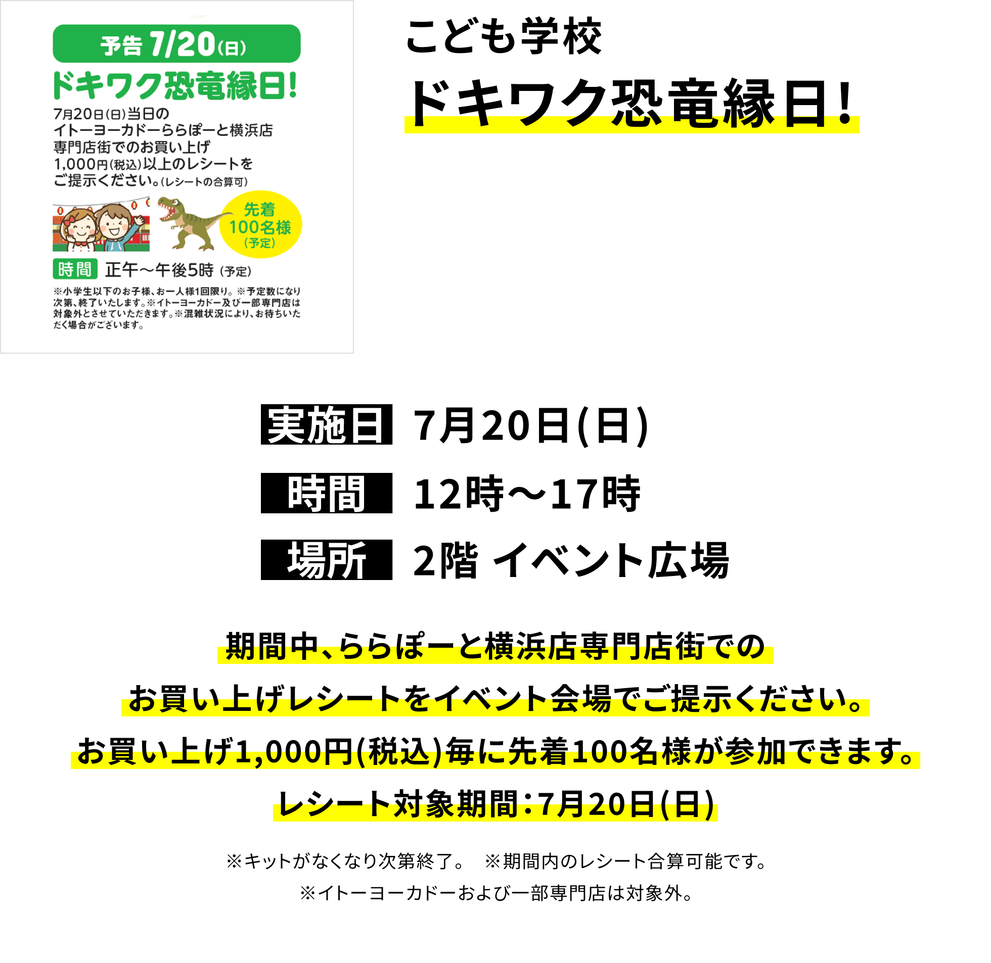 こども学校 ドキワク恐竜縁日! 期間中、ららぽーと横浜店専門店街でのお買い上げレシートをイベント会場でご提示ください。お買い上げ1,000円(税込)毎に先着100名様が参加できます。レシート対象期間:7月20日(日) ※キットがなくなり次第終了。 ※期間内のレシート合算可能です。※イトーヨーカドーおよび一部専門店は対象外。