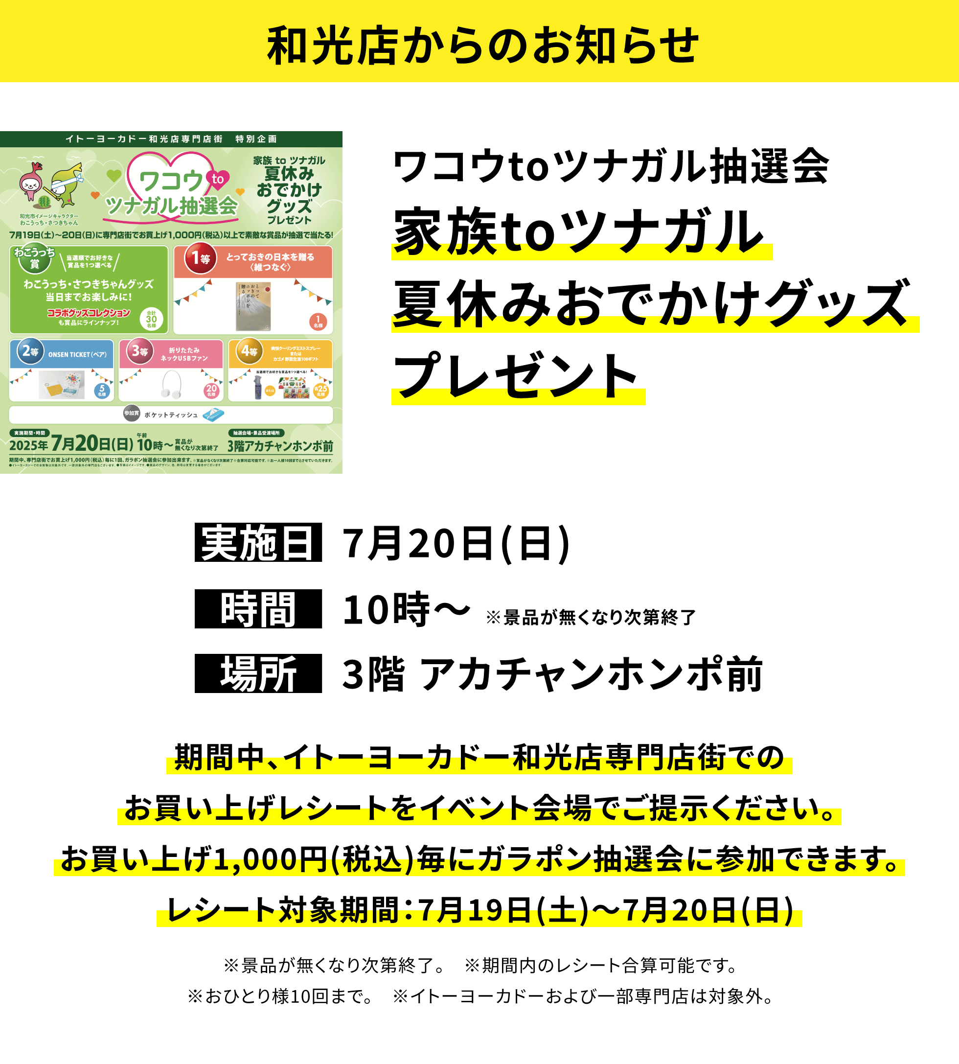 【和光店からのお知らせ】ワコウtoツナガル抽選会 家族toツナガル夏休みおでかけグッズプレゼント 期間中、イトーヨーカドー和光店専門店街でのお買い上げレシートをイベント会場でご提示ください。お買い上げ1,000円(税込)毎にガラポン抽選会に参加できます。レシート対象期間:7月19日(土)~7月20日(日) ※景品が無くなり次第終了。 ※期間内のレシート合算可能です。※おひとり様10回まで。 ※イトーヨーカドーおよび一部専門店は対象外。