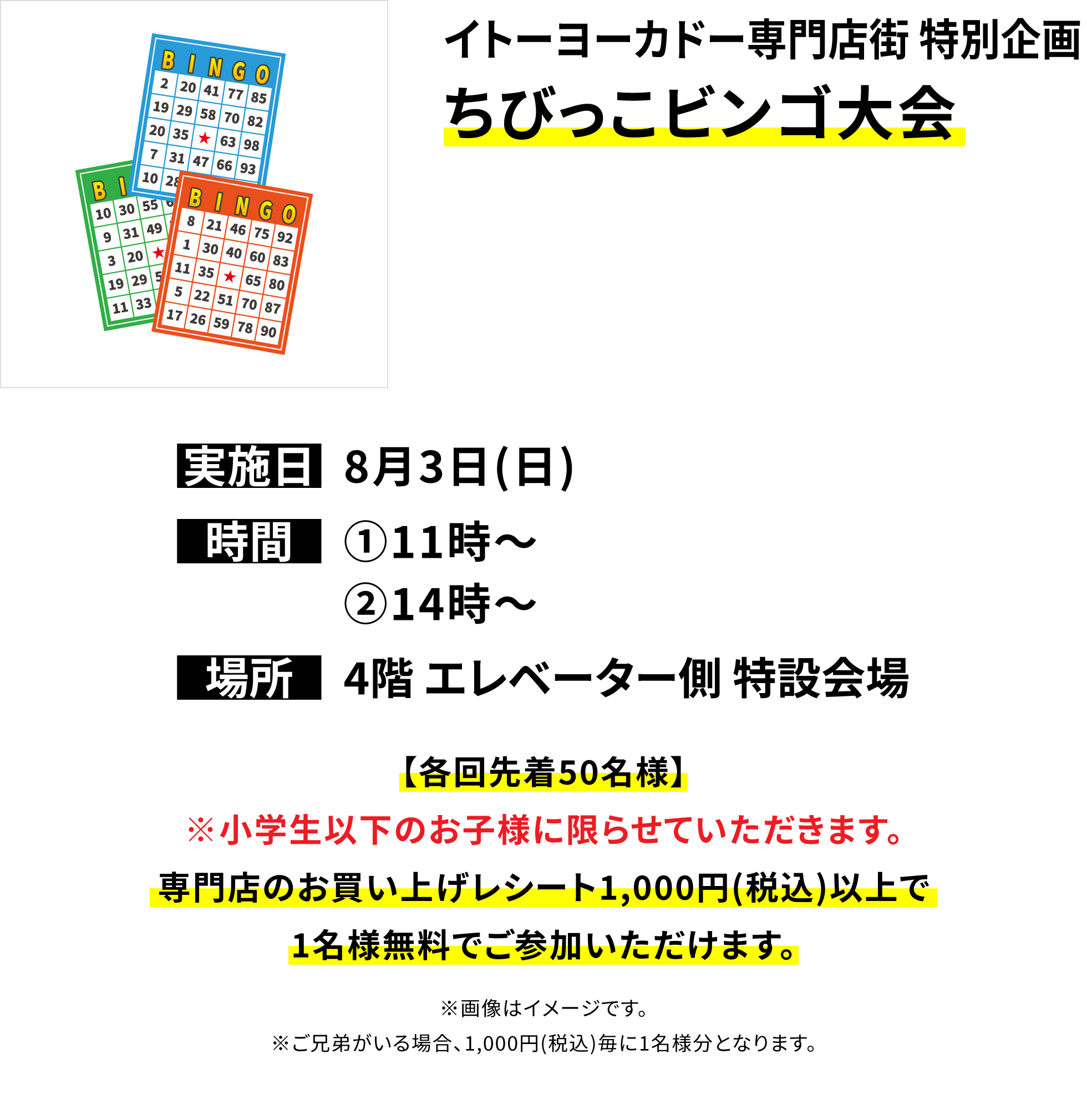【イトーヨーカドー専門店街 特別企画 ちびっこビンゴ大会】【各回先着50名様】※小学生以下のお子様に限らせていただきます。専門店のお買い上げレシート1,000円(税込)以上で1名様無料でご参加いただけます。※画像はイメージです。※ご兄弟がいる場合、1,000円(税込)毎に1名様分となります。