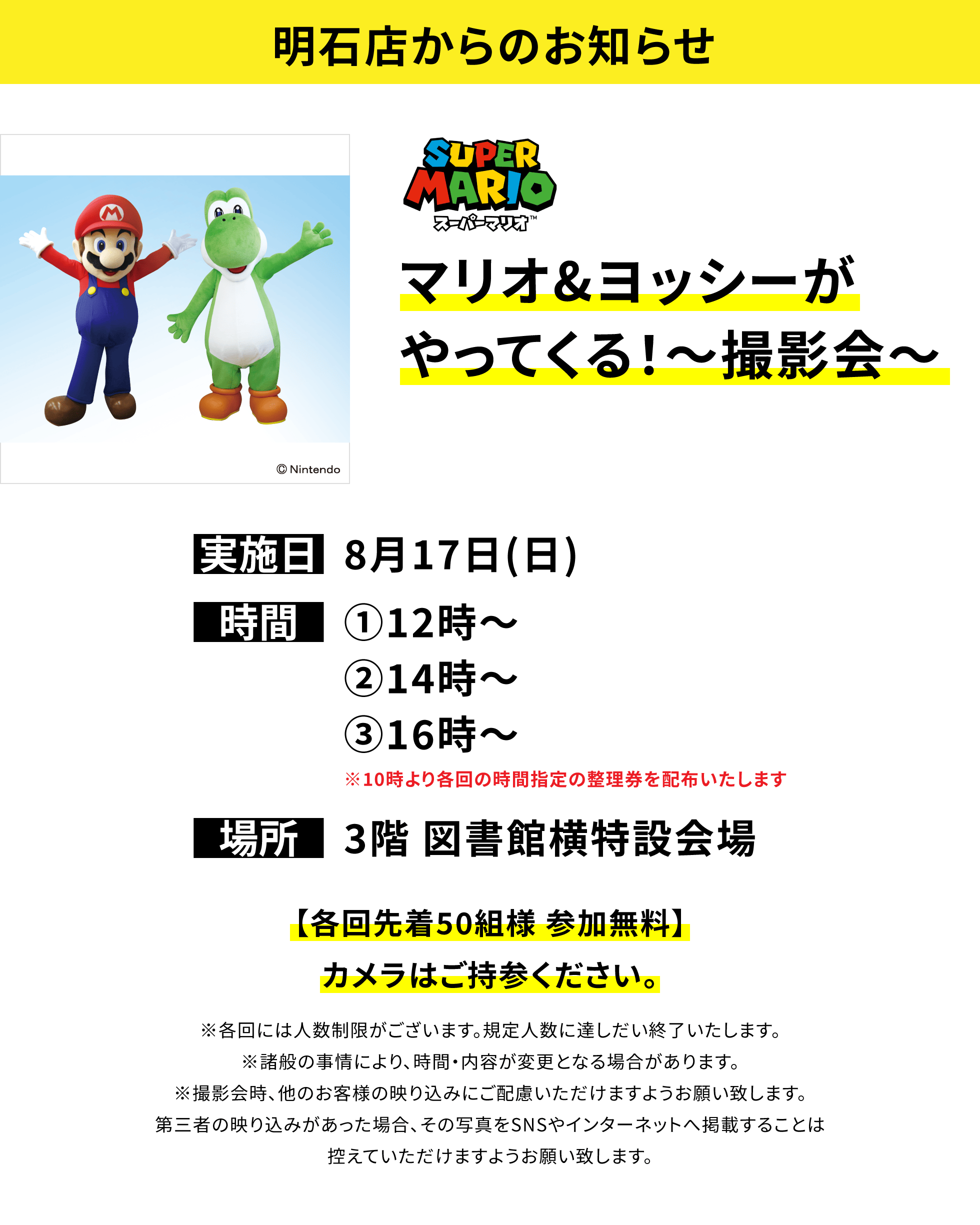 【明石店からのお知らせ】マリオ&ヨッシーがやってくる!~撮影会~【各回先着50組様 参加無料】カメラはご持参ください。※各回には人数制限がございます。規定人数に達しだい終了いたします。※諸般の事情により、時間・内容が変更となる場合があります。※撮影会時、他のお客様の映り込みにご配慮いただけますようお願い致します。第三者の映り込みがあった場合、その写真をSNSやインターネットへ掲載することは控えていただけますようお願い致します。