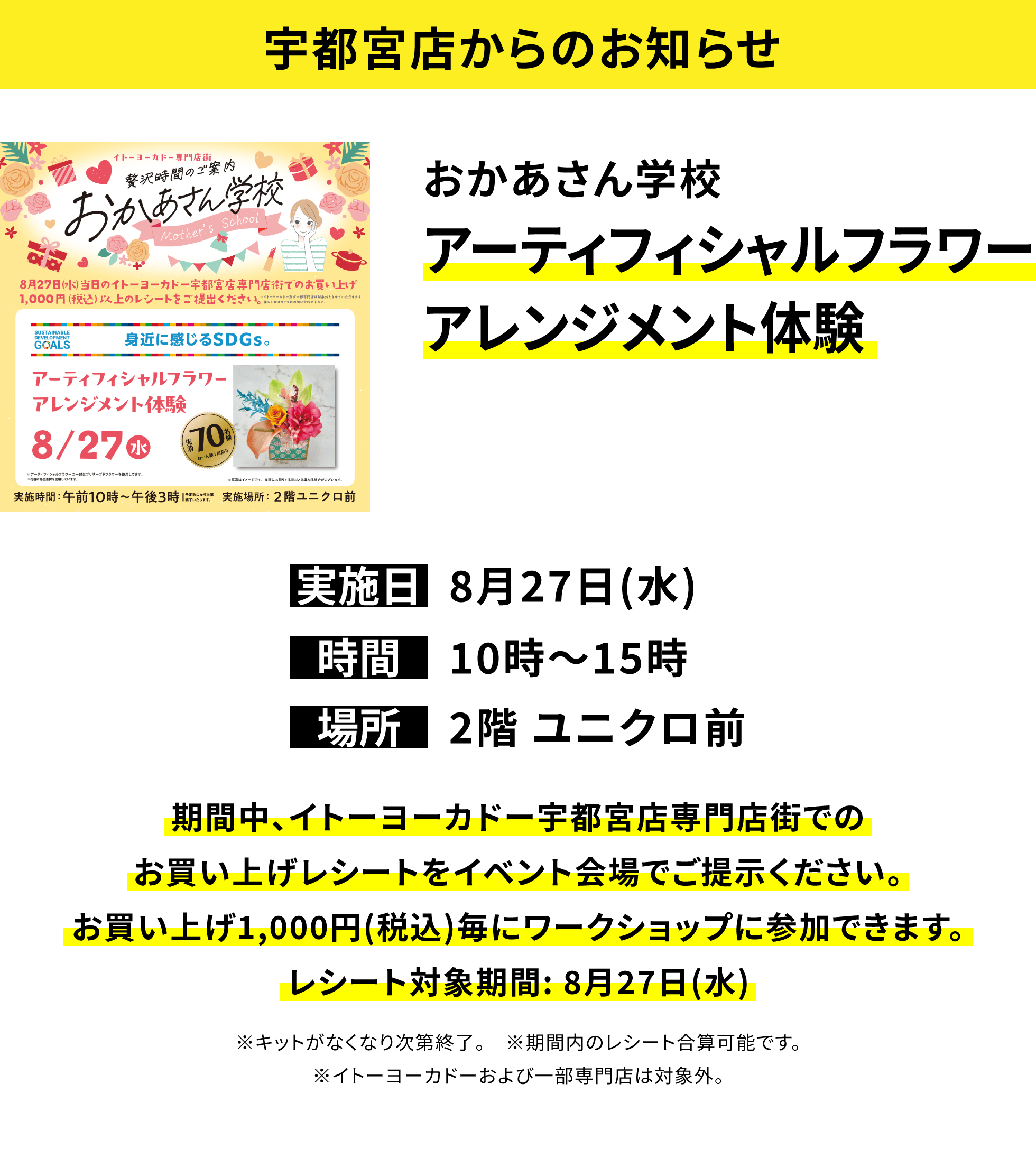 【宇都宮店からのお知らせ】おかあさん学校 アーティフィシャルフラワーアレンジメント体験 期間中、イトーヨーカドー宇都宮店専門店街でのお買い上げレシートをイベント会場でご提示ください。お買い上げ1,000円(税込)毎にワークショップに参加できます。レシート対象期間: 8月27日(水) ※キットがなくなり次第終了。 ※期間内のレシート合算可能です。※イトーヨーカドーおよび一部専門店は対象外。