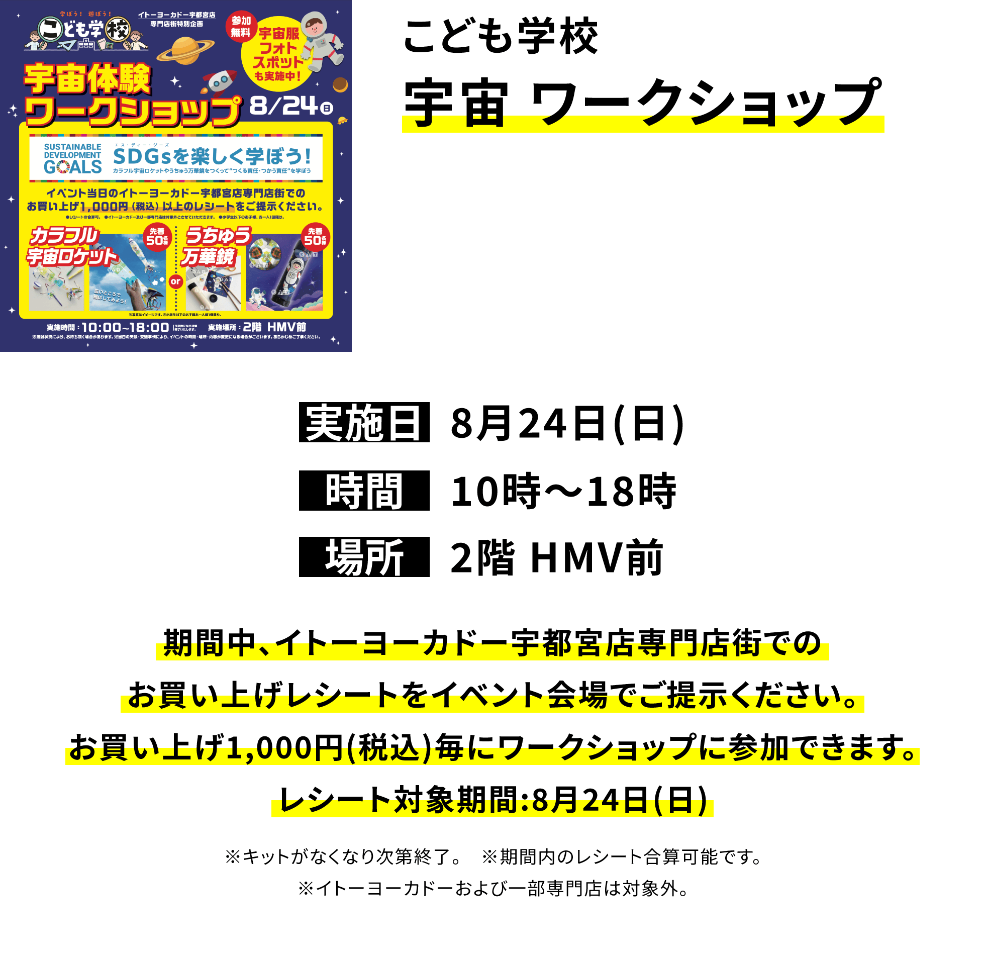 こども学校 宇宙 ワークショップ 期間中、イトーヨーカドー宇都宮店専門店街でのお買い上げレシートをイベント会場でご提示ください。お買い上げ1,000円(税込)毎にワークショップに参加できます。レシート対象期間:8月24日(日) ※キットがなくなり次第終了。 ※期間内のレシート合算可能です。※イトーヨーカドーおよび一部専門店は対象外。