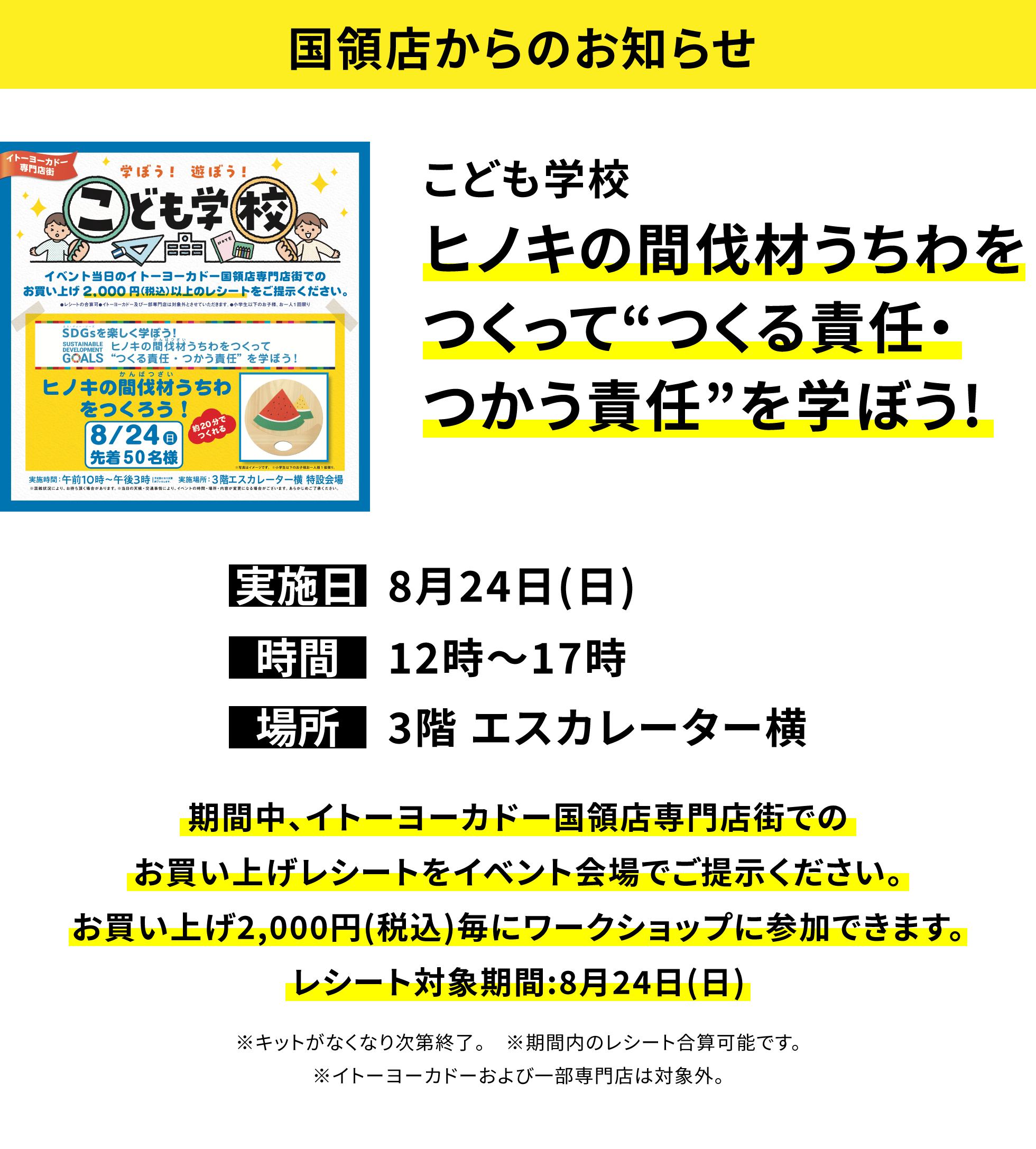 【国領店からのお知らせ】こども学校 ヒノキの間伐材うちわをつくって“つくる責任・つかう責任”を学ぼう! 期間中、イトーヨーカドー国領店専門店街でのお買い上げレシートをイベント会場でご提示ください。お買い上げ2,000円(税込)毎にワークショップに参加できます。レシート対象期間:8月24日(日) ※キットがなくなり次第終了。 ※期間内のレシート合算可能です。※イトーヨーカドーおよび一部専門店は対象外。