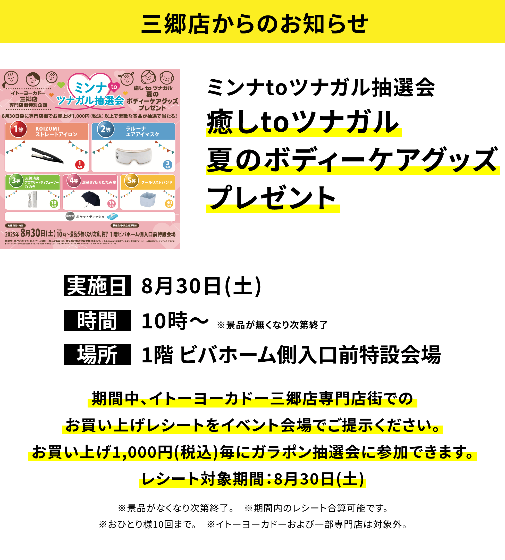 【三郷店からのお知らせ】ミンナtoツナガル抽選会 癒しtoツナガル夏のボディーケアグッズプレゼント 期間中、イトーヨーカドー三郷店専門店街でのお買い上げレシートをイベント会場でご提示ください。お買い上げ1,000円(税込)毎にガラポン抽選会に参加できます。レシート対象期間:8月30日(土) ※景品がなくなり次第終了。 ※期間内のレシート合算可能です。※おひとり様10回まで。 ※イトーヨーカドーおよび一部専門店は対象外。