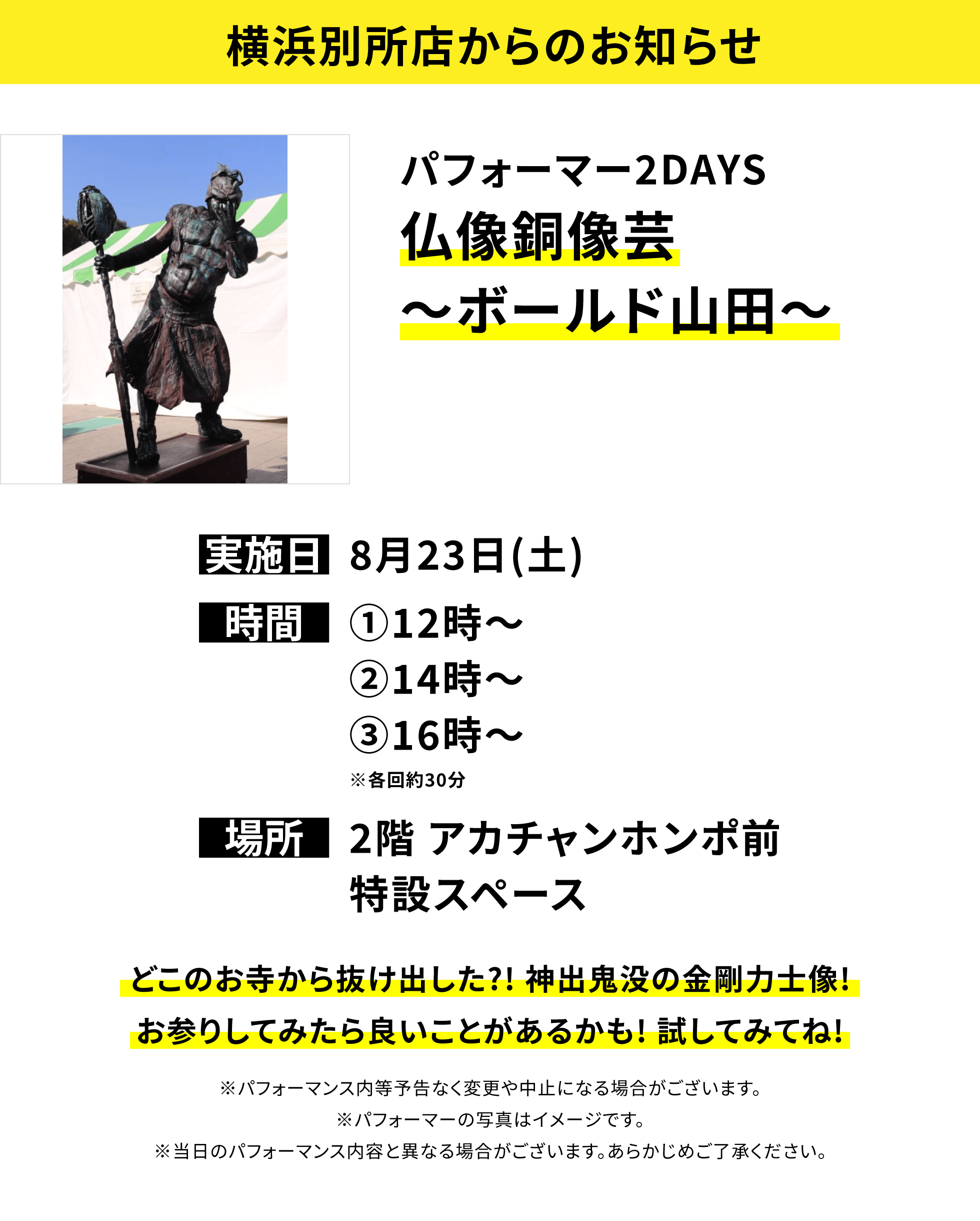 【横浜別所店からのお知らせ】パフォーマー2DAYS 仏像銅像芸~ボールド山田~ どこのお寺から抜け出した?! 神出鬼没の金剛力士像!お参りしてみたら良いことがあるかも! 試してみてね! ※パフォーマンス内等予告なく変更や中止になる場合がございます。※パフォーマーの写真はイメージです。※当日のパフォーマンス内容と異なる場合がございます。あらかじめご了承ください。