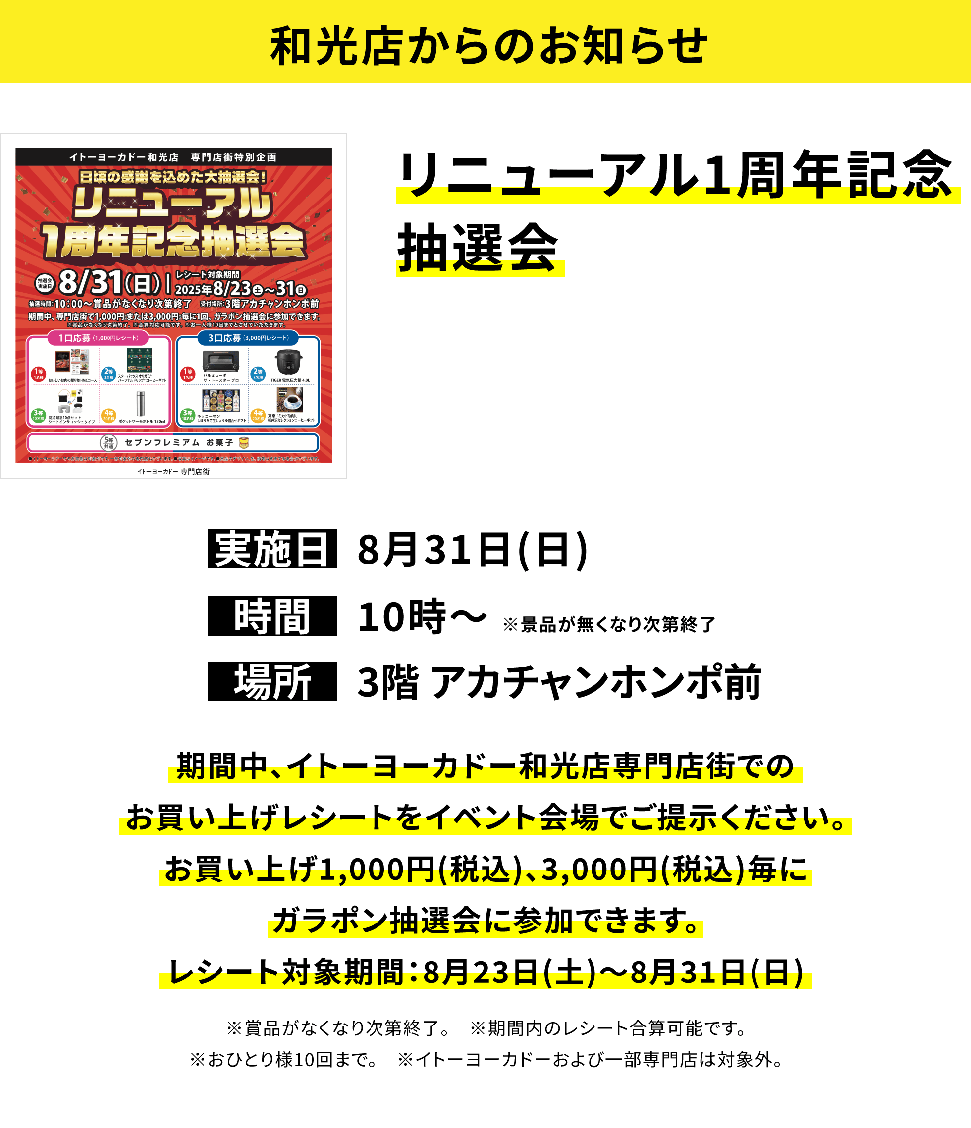 【和光店からのお知らせ】リニューアル1周年記念抽選会 期間中、イトーヨーカドー和光店専門店街でのお買い上げレシートをイベント会場でご提示ください。お買い上げ1,000円(税込)、3,000円(税込)毎にガラポン抽選会に参加できます。レシート対象期間:8月23日(土)~8月31日(日) ※賞品がなくなり次第終了。 ※期間内のレシート合算可能です。※おひとり様10回まで。 ※イトーヨーカドーおよび一部専門店は対象外。