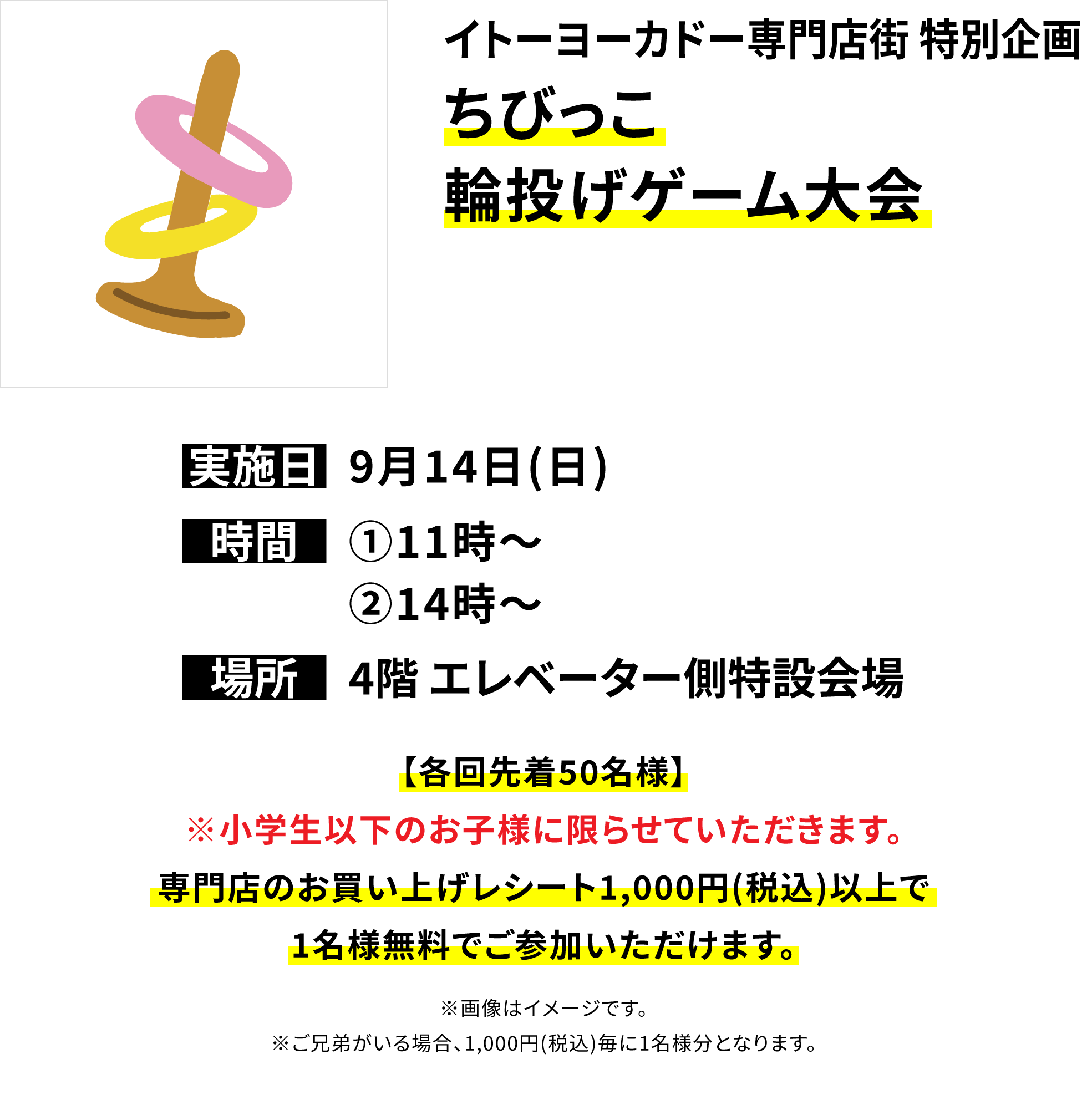 【イトーヨーカドー専門店街 特別企画 ちびっこ輪投げゲーム大会】【各回先着50名様】※小学生以下のお子様に限らせていただきます。専門店のお買い上げレシート1,000円(税込)以上で1名様無料でご参加いただけます。※画像はイメージです。※ご兄弟がいる場合、1,000円(税込)毎に1名様分となります。