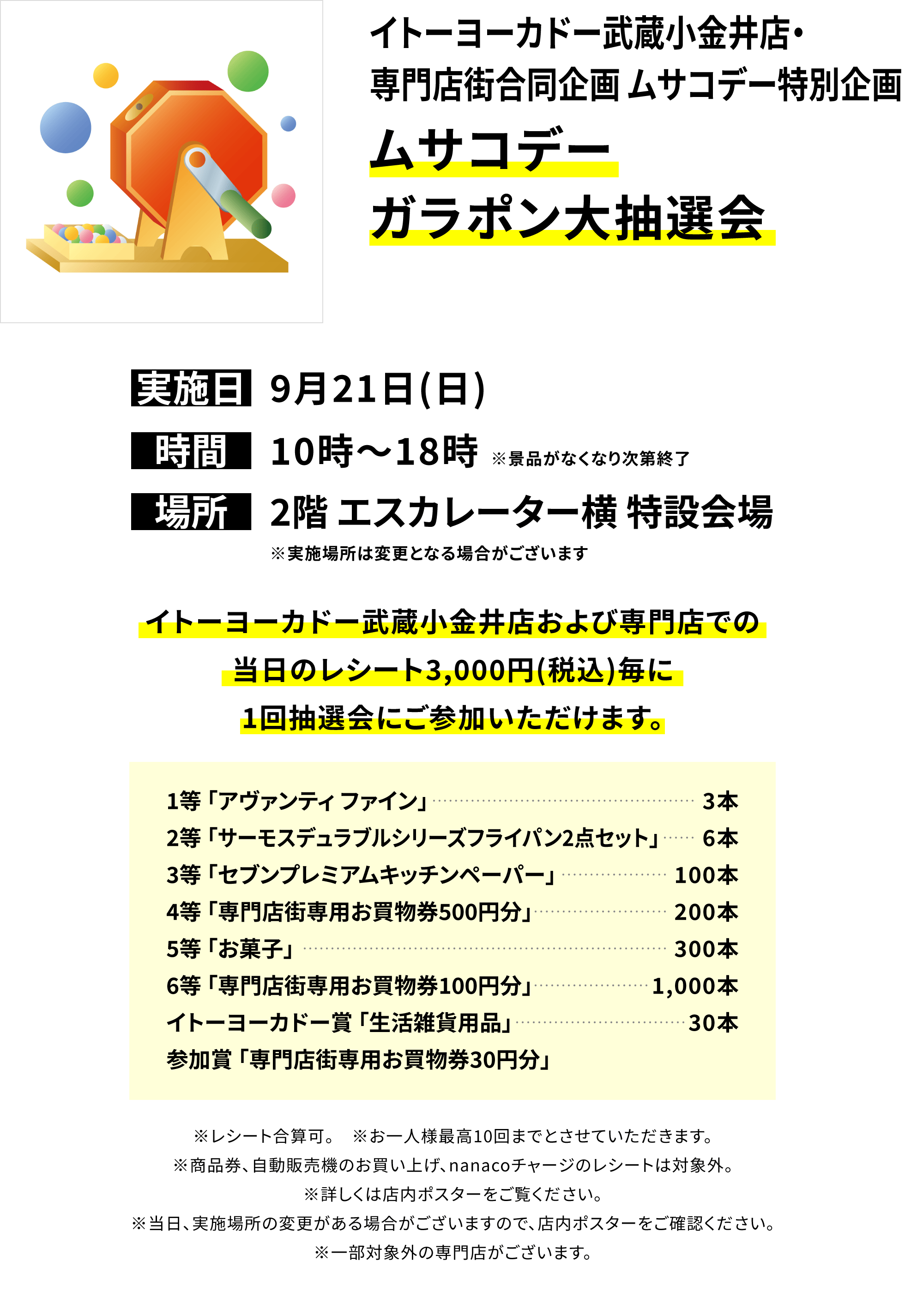 【イトーヨーカドー武蔵小金井店・専門店街合同企画 ムサコデー特別企画 ムサコデーガラポン大抽選会】イトーヨーカドー武蔵小金井店および専門店での当日のレシート3,000円(税込)毎に1回抽選会にご参加いただけます。1等「アヴァンティ ファイン」3本、2等「サーモスデュラブルシリーズフライパン2点セット」6本、3等「セブンプレミアムキッチンペーパー」100本、4等「専門店街専用お買物券500円分」200本、5等「お菓子」300本、6等「専門店街専用お買物券100円分」1,000本、イトーヨーカドー賞 「生活雑貨用品」30本、参加賞「専門店街専用お買物券30円分」※レシート合算可。 ※お一人様最高10回までとさせていただきます。※商品券、自動販売機のお買い上げ、nanacoチャージのレシートは対象外。※詳しくは店内ポスターをご覧ください。※当日、実施場所の変更がある場合がございますので、店内ポスターをご確認ください。※一部対象外の専門店がございます。