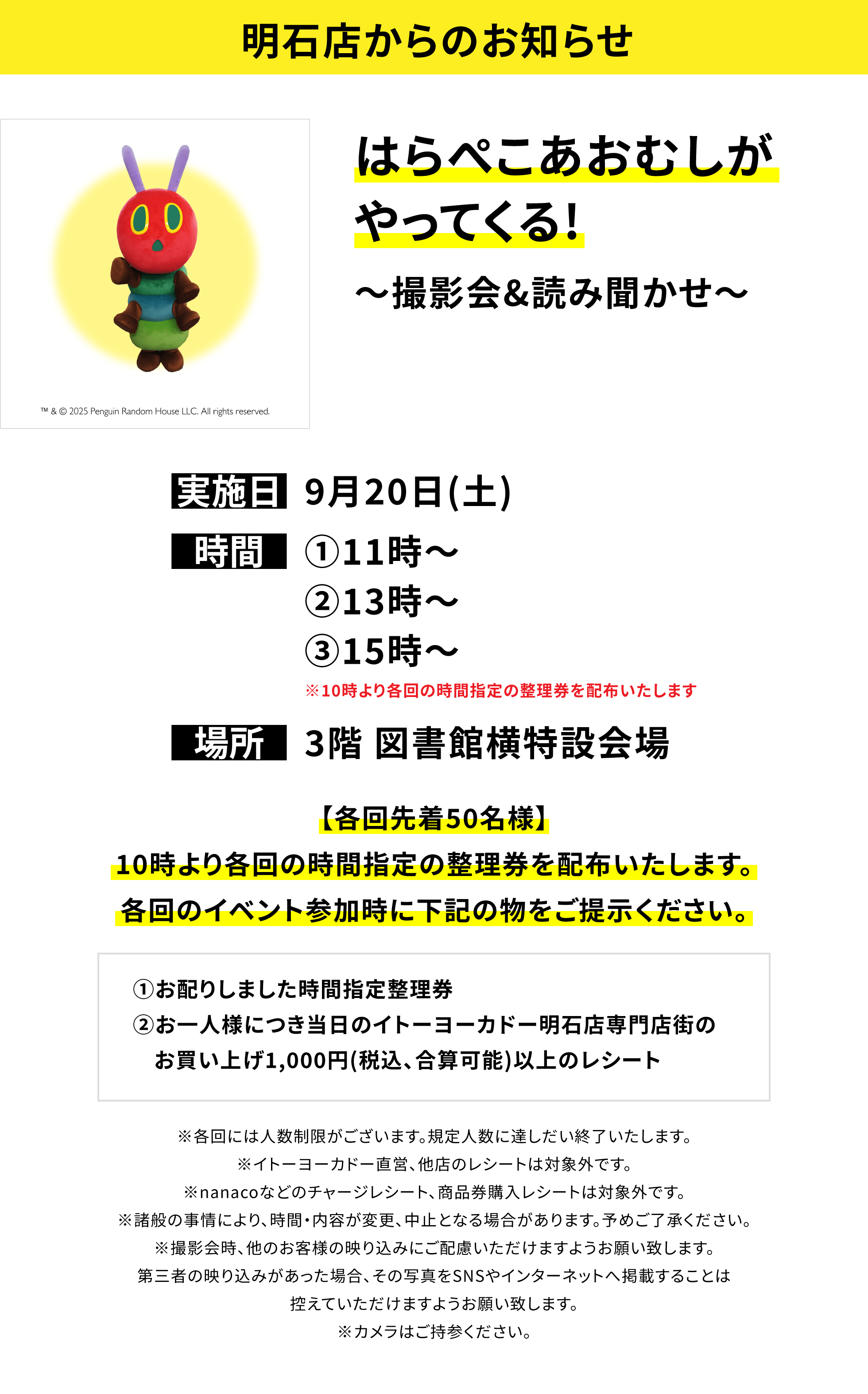 【明石店からのお知らせ】はらぺこあおむしがやってくる!~撮影会&読み聞かせ~【各回先着50名様】10時より各回の時間指定の整理券を配布いたします。各回のイベント参加時に下記の物をご提示ください。①お配りしました時間指定整理券②お一人様につき当日のイトーヨーカドー明石店専門店街のお買い上げ1,000円(税込、合算可能)以上のレシート※各回には人数制限がございます。規定人数に達しだい終了いたします。※イトーヨーカドー直営、他店のレシートは対象外です。※nanacoなどのチャージレシート、商品券購入レシートは対象外です。※諸般の事情により、時間・内容が変更、中止となる場合があります。予めご了承ください。※撮影会時、他のお客様の映り込みにご配慮いただけますようお願い致します。第三者の映り込みがあった場合、その写真をSNSやインターネットへ掲載することは控えていただけますようお願い致します。※カメラはご持参ください。