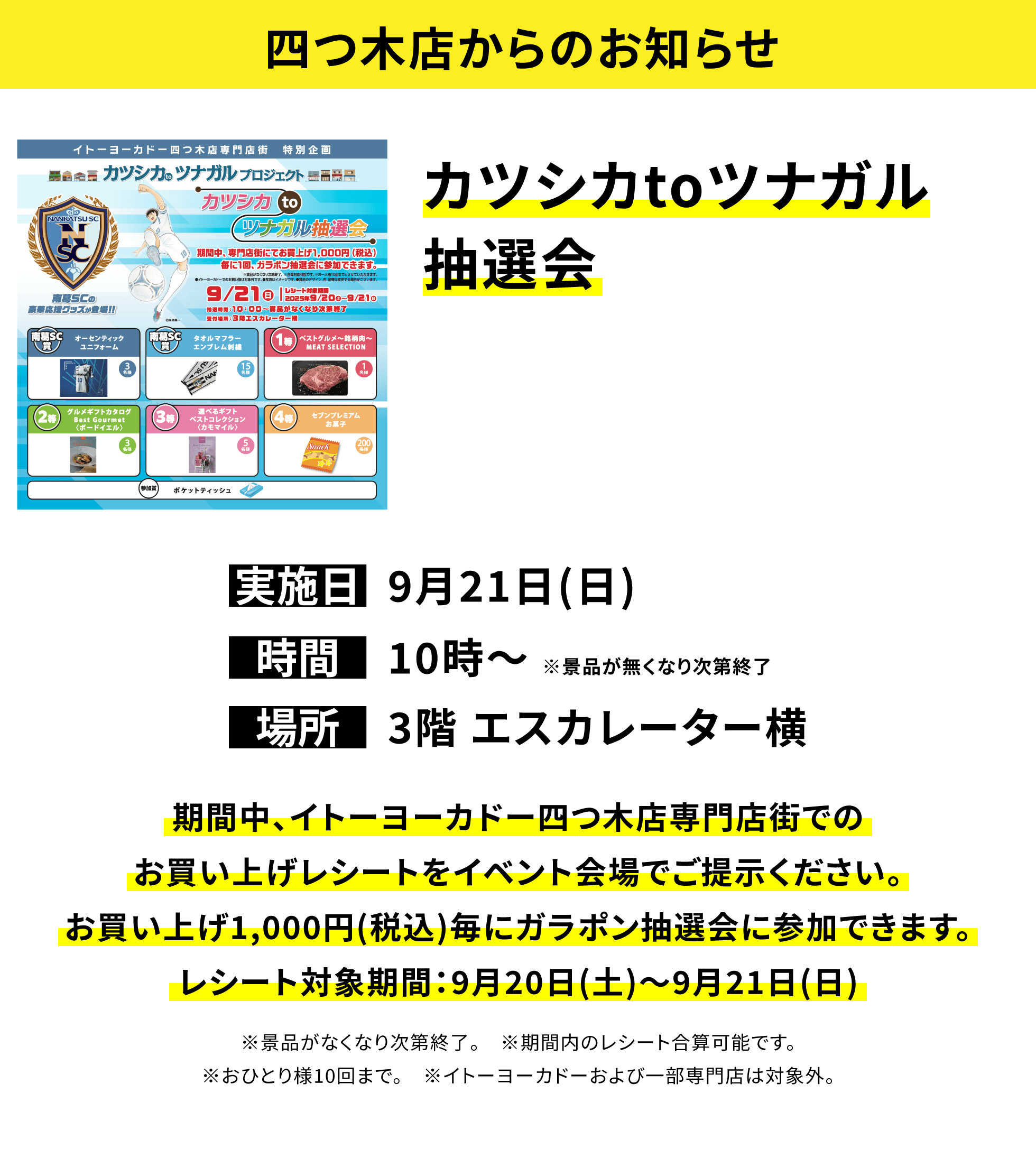 【四つ木店からのお知らせ】カツシカtoツナガル抽選会 期間中、イトーヨーカドー四つ木店専門店街でのお買い上げレシートをイベント会場でご提示ください。お買い上げ1,000円(税込)毎にガラポン抽選会に参加できます。レシート対象期間:9月20日(土)~9月21日(日) ※景品がなくなり次第終了。 ※期間内のレシート合算可能です。※おひとり様10回まで。 ※イトーヨーカドーおよび一部専門店は対象外。