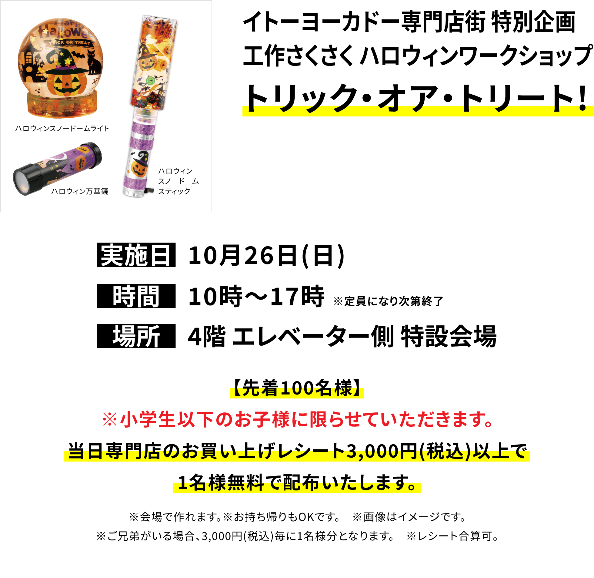 【イトーヨーカドー専門店街 特別企画 工作さくさく ハロウィンワークショップ】トリック・オア・トリート!【先着100名様】※小学生以下のお子様に限らせていただきます。当日専門店のお買い上げレシート3,000円(税込)以上で1名様無料で配布いたします。※会場で作れます。※お持ち帰りもOKです。 ※画像はイメージです。※ご兄弟がいる場合、3,000円(税込)毎に1名様分となります。 ※レシート合算可。