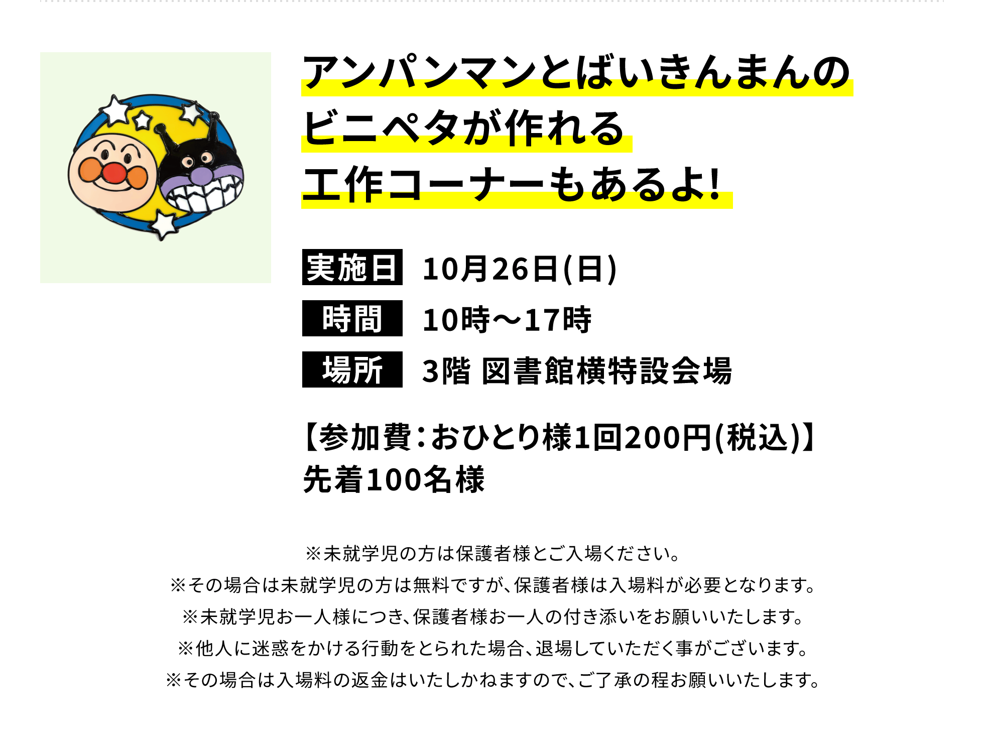 アンパンマンとばいきんまんのビニペタが作れる工作コーナーもあるよ!【参加費:おひとり様1回200円(税込)】先着100名様 ※未就学児の方は保護者様とご入場ください。※その場合は未就学児の方は無料ですが、保護者様は入場料が必要となります。※未就学児お一人様につき、保護者様お一人の付き添いをお願いいたします。※他人に迷惑をかける行動をとられた場合、退場していただく事がございます。※その場合は入場料の返金はいたしかねますので、ご了承の程お願いいたします。