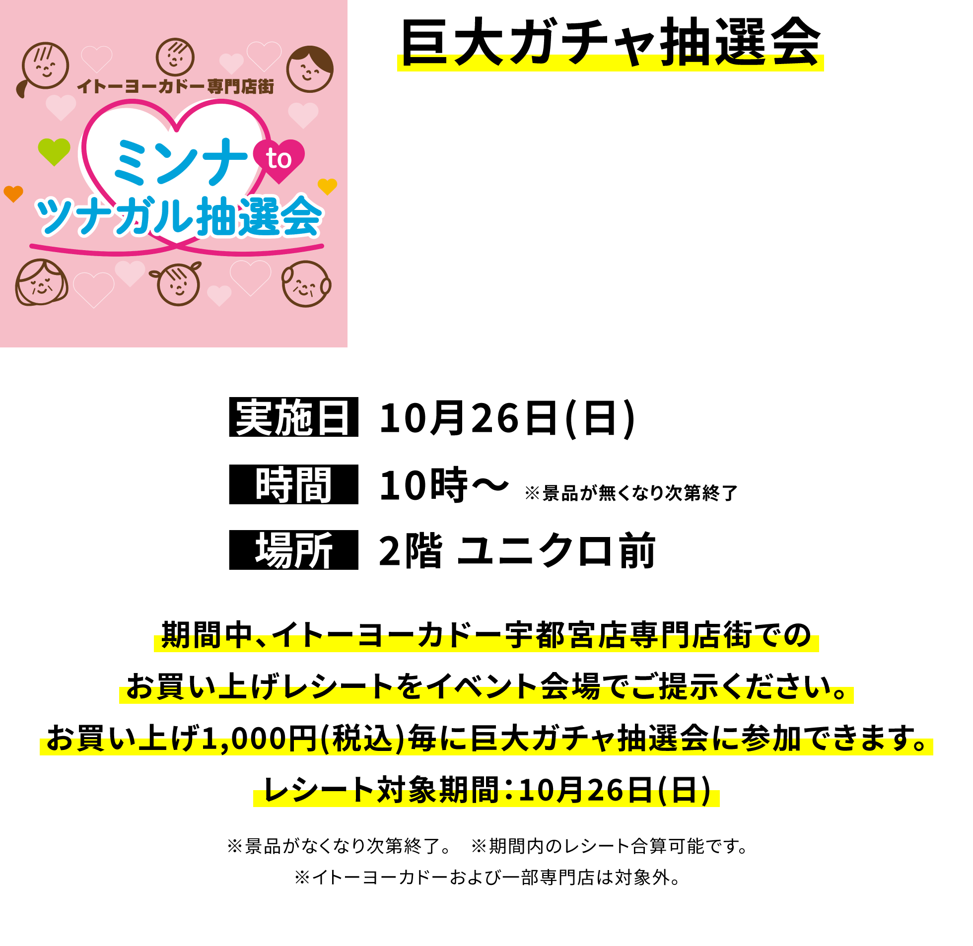 巨大ガチャ抽選会 期間中、イトーヨーカドー宇都宮店専門店街でのお買い上げレシートをイベント会場でご提示ください。お買い上げ1,000円(税込)毎に巨大ガチャ抽選会に参加できます。レシート対象期間:10月26日(日) ※景品がなくなり次第終了。 ※期間内のレシート合算可能です。※イトーヨーカドーおよび一部専門店は対象外。