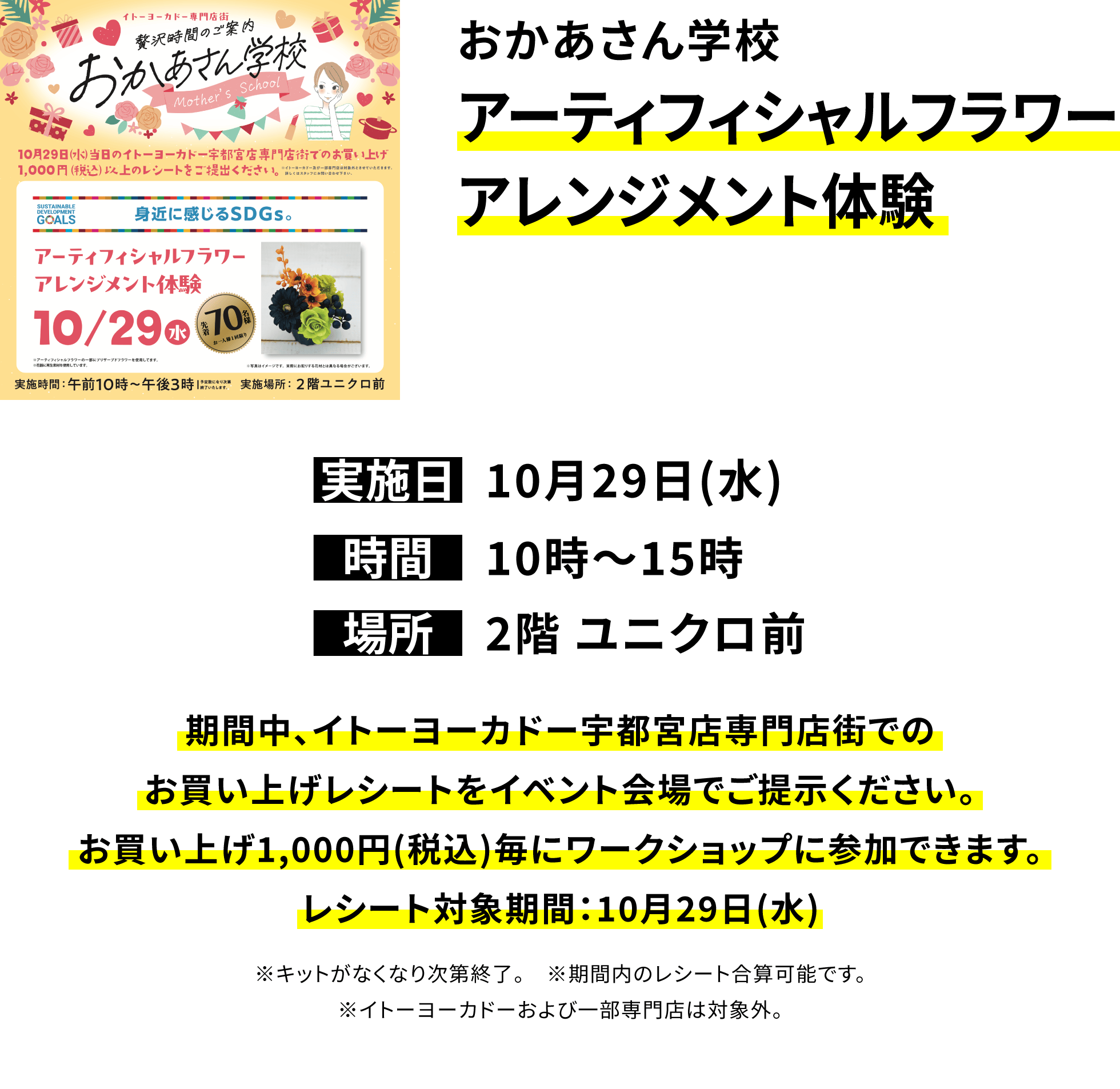 おかあさん学校 アーティフィシャルフラワーアレンジメント体験 期間中、イトーヨーカドー宇都宮店専門店街でのお買い上げレシートをイベント会場でご提示ください。お買い上げ1,000円(税込)毎にワークショップに参加できます。レシート対象期間:10月29日(水) ※キットがなくなり次第終了。 ※期間内のレシート合算可能です。※イトーヨーカドーおよび一部専門店は対象外。