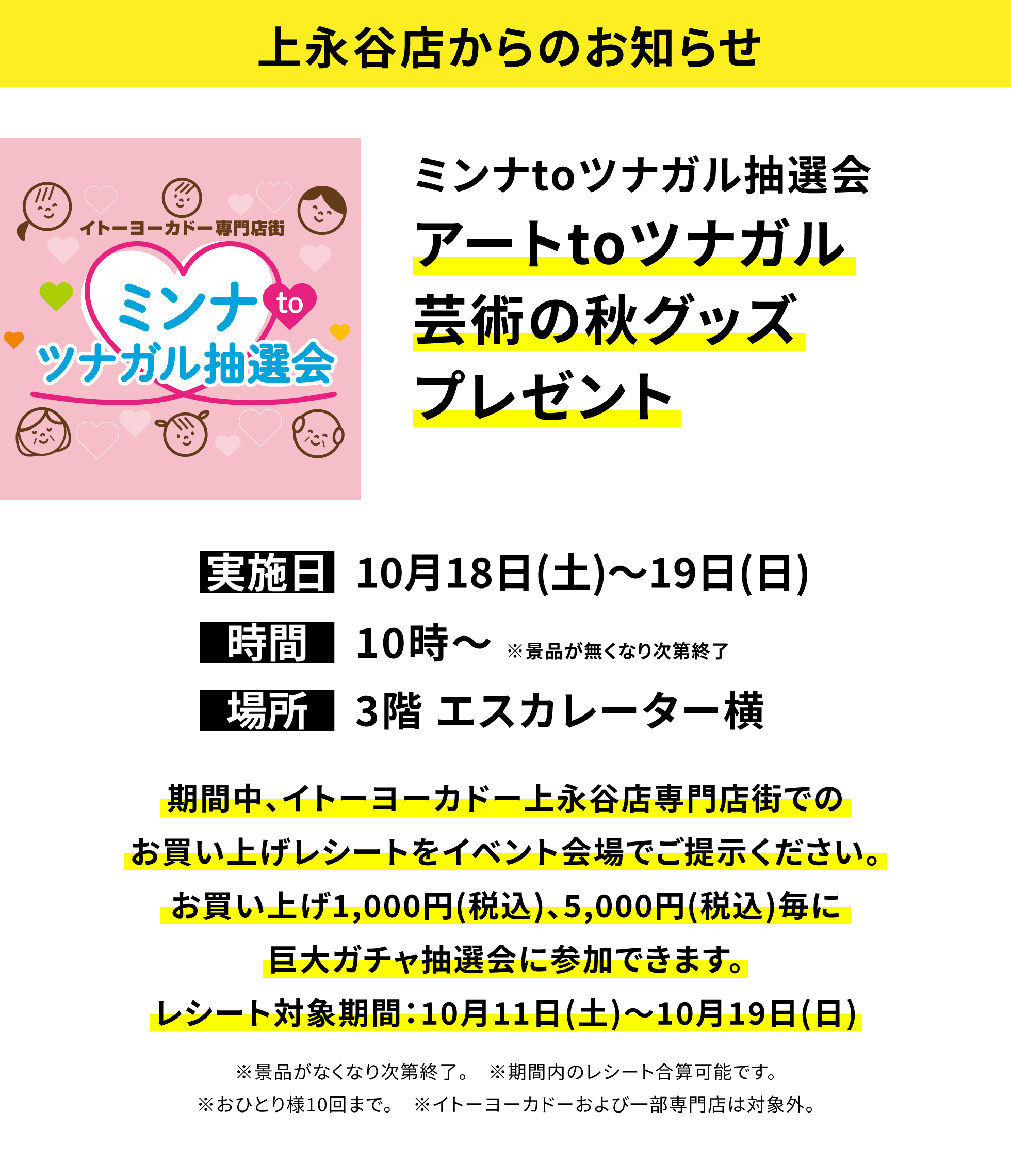 【上永谷店からのお知らせ】ミンナtoツナガル抽選会 アートtoツナガル芸術の秋グッズプレゼント 期間中、イトーヨーカドー上永谷店専門店街でのお買い上げレシートをイベント会場でご提示ください。お買い上げ1,000円(税込)、5,000円(税込)毎に巨大ガチャ抽選会に参加できます。レシート対象期間:10月11日(土)~10月19日(日) ※景品がなくなり次第終了。 ※期間内のレシート合算可能です。※おひとり様10回まで。 ※イトーヨーカドーおよび一部専門店は対象外。