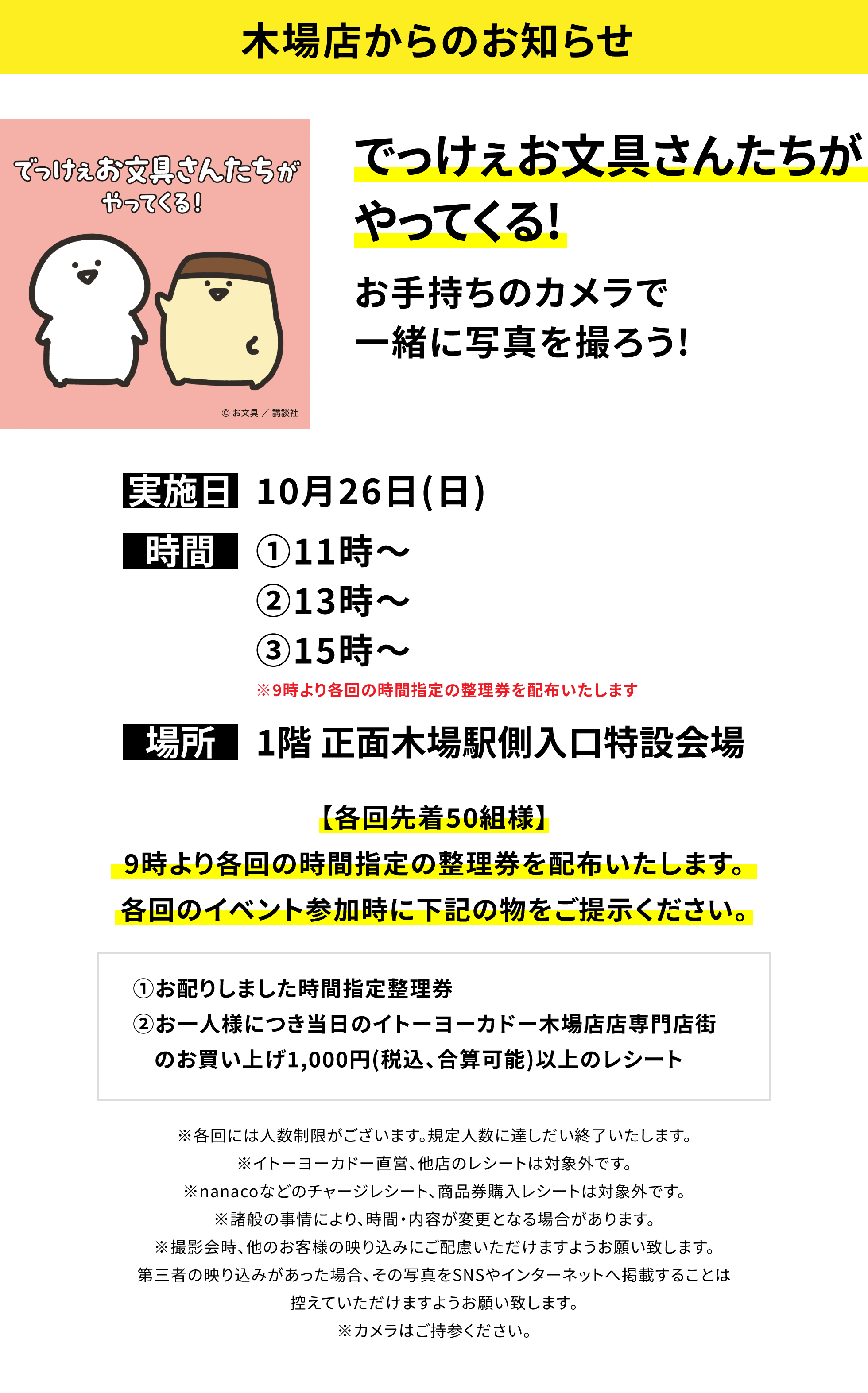 【木場店からのお知らせ】でっけぇお文具さんたちがやってくる!お手持ちのカメラで一緒に写真を撮ろう!【各回先着50組様】9時より各回の時間指定の整理券を配布いたします。各回のイベント参加時に下記の物をご提示ください。①お配りしました時間指定整理券②お一人様につき当日のイトーヨーカドー木場店店専門店街のお買い上げ1,000円(税込、合算可能)以上のレシート ※各回には人数制限がございます。規定人数に達しだい終了いたします。※イトーヨーカドー直営、他店のレシートは対象外です。※nanacoなどのチャージレシート、商品券購入レシートは対象外です。※諸般の事情により、時間・内容が変更となる場合があります。※撮影会時、他のお客様の映り込みにご配慮いただけますようお願い致します。第三者の映り込みがあった場合、その写真をSNSやインターネットへ掲載することは控えていただけますようお願い致します。※カメラはご持参ください。
