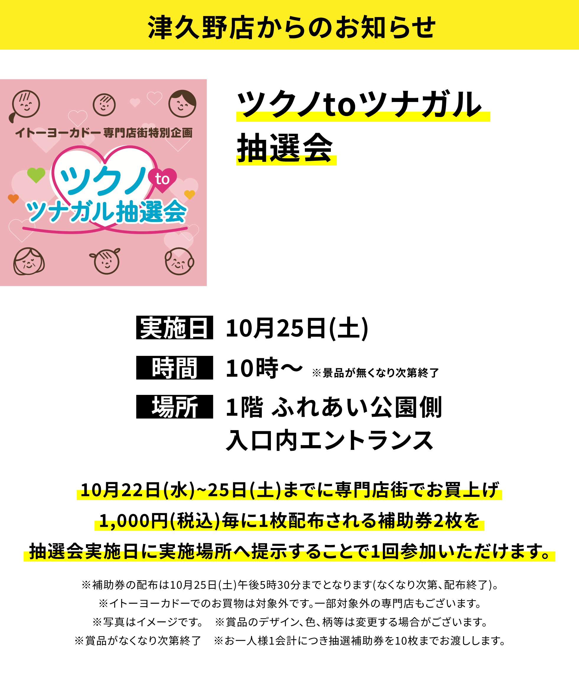 【津久野店からのお知らせ】ツクノtoツナガル抽選会 10月22日(水)~25日(土)までに専門店街でお買上げ1,000円(税込)毎に1枚配布される補助券2枚を抽選会実施日に実施場所へ提示することで1回参加いただけます。※補助券の配布は10月25日(土)午後5時30分までとなります(なくなり次第、配布終了)。※イトーヨーカドーでのお買物は対象外です。一部対象外の専門店もございます。※写真はイメージです。 ※賞品のデザイン、色、柄等は変更する場合がございます。※賞品がなくなり次第終了 ※お一人様1会計につき抽選補助券を10枚までお渡しします。