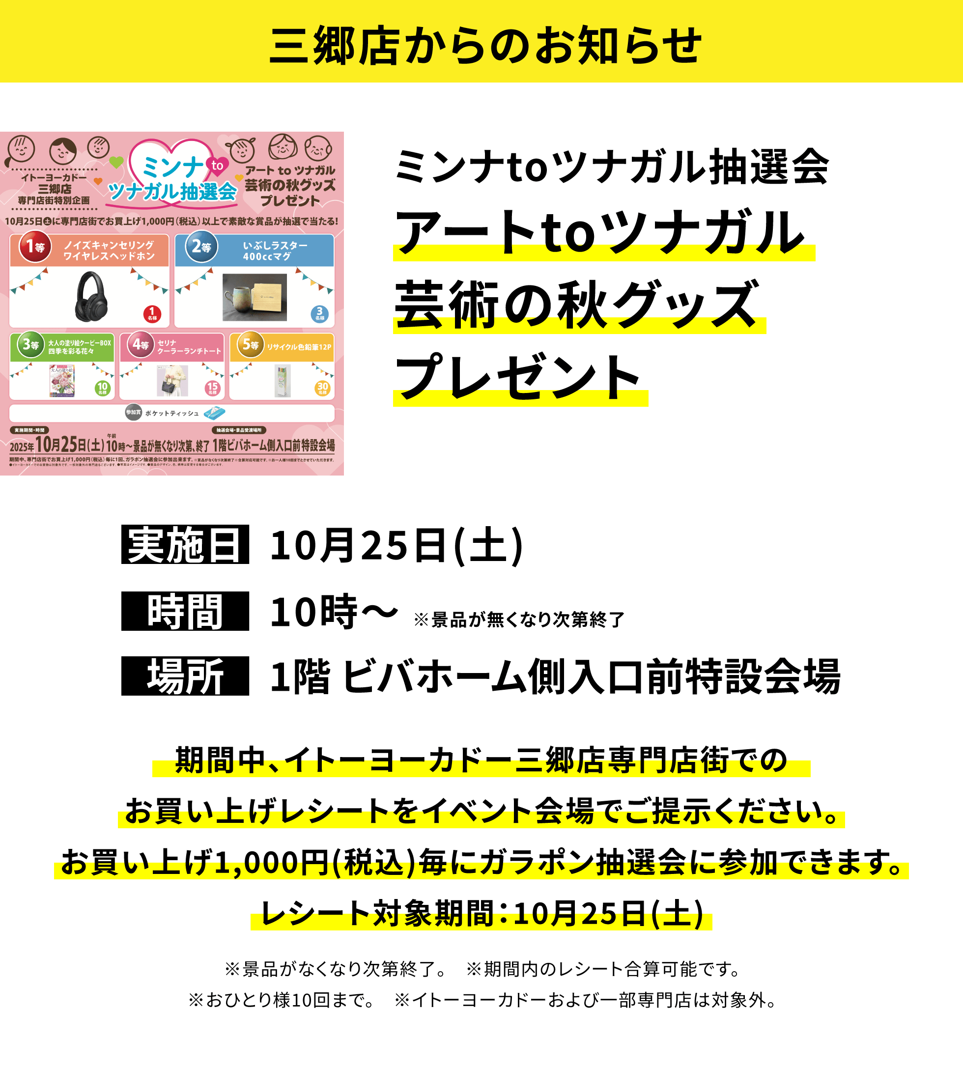 【三郷店からのお知らせ】ミンナtoツナガル抽選会 アートtoツナガル芸術の秋グッズプレゼント 期間中、イトーヨーカドー三郷店専門店街でのお買い上げレシートをイベント会場でご提示ください。お買い上げ1,000円(税込)毎にガラポン抽選会に参加できます。レシート対象期間:10月25日(土) ※景品がなくなり次第終了。 ※期間内のレシート合算可能です。※おひとり様10回まで。 ※イトーヨーカドーおよび一部専門店は対象外。