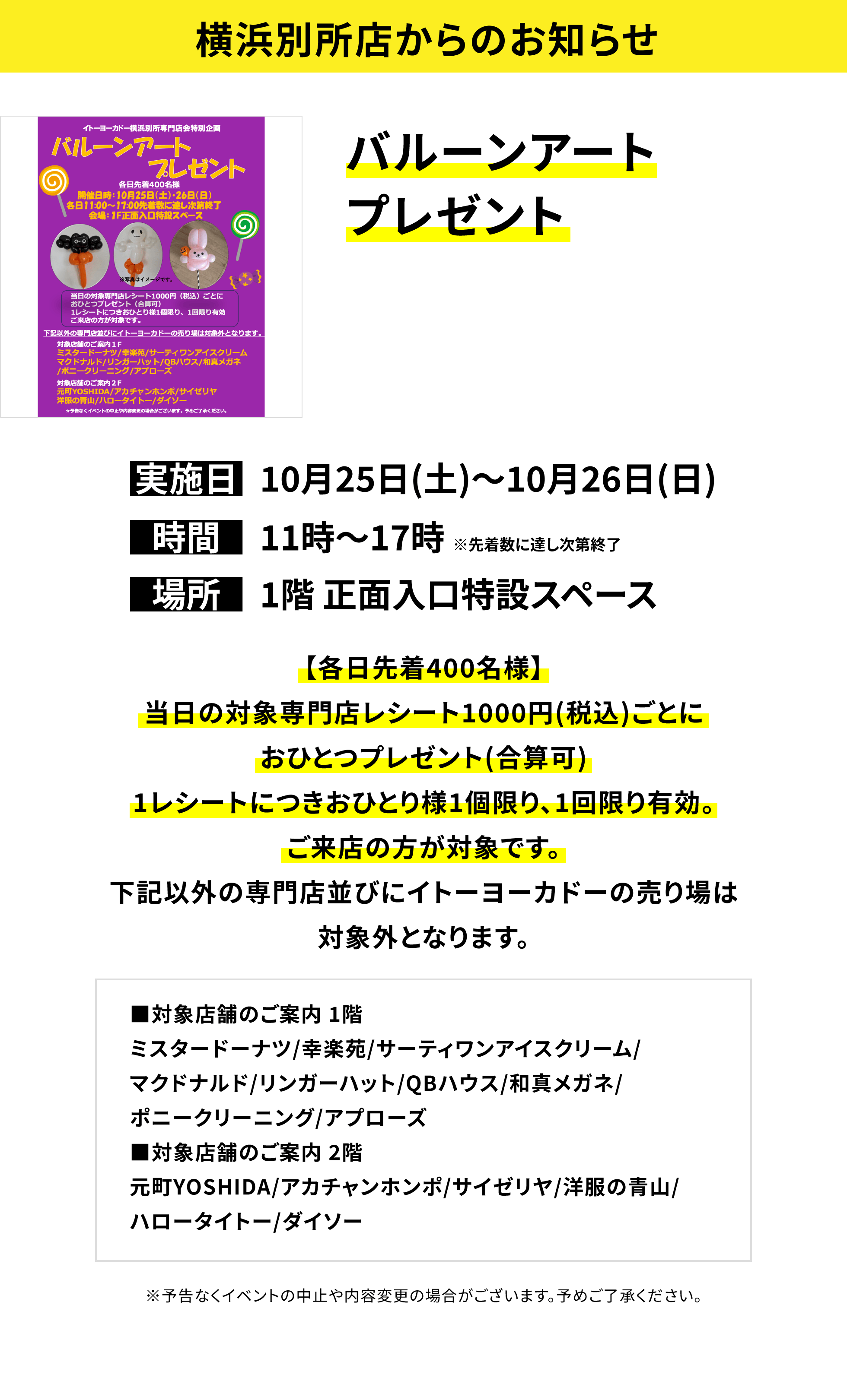【横浜別所店からのお知らせ】バルーンアートプレゼント【各日先着400名様】当日の対象専門店レシート1000円(税込)ごとにおひとつプレゼント(合算可)1レシートにつきおひとり様1個限り、1回限り有効。ご来店の方が対象です。下記以外の専門店並びにイトーヨーカドーの売り場は対象外となります。■対象店舗のご案内 1階ミスタードーナツ/幸楽苑/サーティワンアイスクリーム/マクドナルド/リンガーハット/QBハウス/和真メガネ/ポニークリーニング/アプローズ■対象店舗のご案内 2階元町YOSHIDA/アカチャンホンポ/サイゼリヤ/洋服の青山/ハロータイトー/ダイソー ※予告なくイベントの中止や内容変更の場合がございます。予めご了承ください。