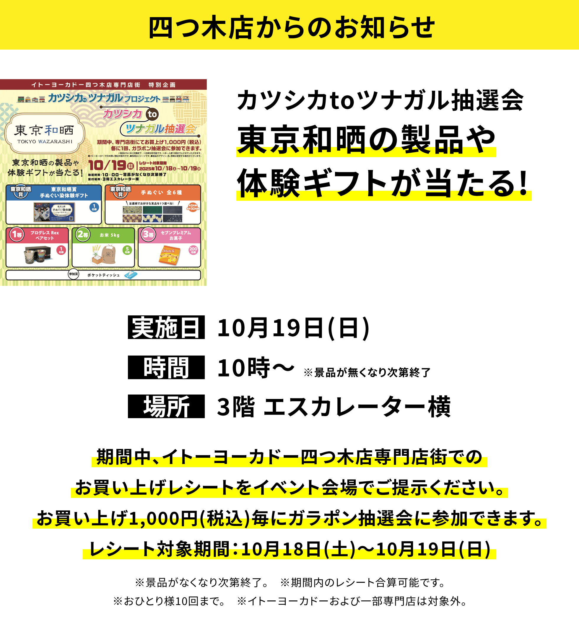 【四つ木店からのお知らせ】カツシカtoツナガル抽選会 アートtoツナガル芸術の秋グッズプレゼント 期間中、イトーヨーカドー四つ木店専門店街でのお買い上げレシートをイベント会場でご提示ください。お買い上げ1,000円(税込)毎にガラポン抽選会に参加できます。レシート対象期間:10月18日(土)~10月19日(日) ※景品がなくなり次第終了。 ※期間内のレシート合算可能です。※おひとり様10回まで。 ※イトーヨーカドーおよび一部専門店は対象外。