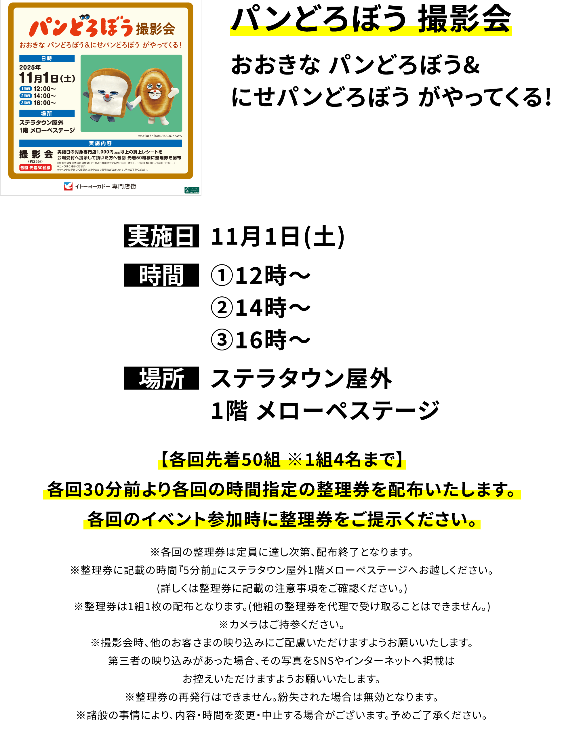 【パンどろぼう 撮影会】おおきな パンどろぼう&にせパンどろぼう がやってくる!【各回先着50組 ※1組4名まで】各回30分前より各回の時間指定の整理券を配布いたします。各回のイベント参加時に整理券をご提示ください。※各回の整理券は定員に達し次第、配布終了となります。※整理券に記載の時間『5分前』にステラタウン屋外1階メローぺステージへお越しください。(詳しくは整理券に記載の注意事項をご確認ください。)※整理券は1組1枚の配布となります。(他組の整理券を代理で受け取ることはできません。)※カメラはご持参ください。※撮影会時、他のお客さまの映り込みにご配慮いただけますようお願いいたします。第三者の映り込みがあった場合、その写真をSNSやインターネットへ掲載はお控えいただけますようお願いいたします。※整理券の再発行はできません。紛失された場合は無効となります。※諸般の事情により、内容・時間を変更・中止する場合がございます。予めご了承ください。