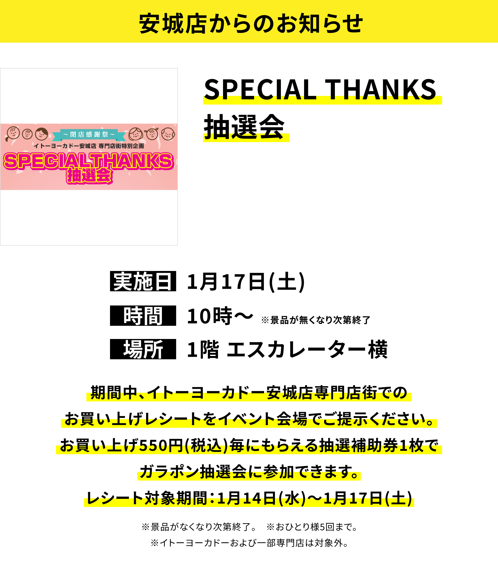 【安城店からのお知らせ】SPECIAL THANKS抽選会、実施日:1月17日(土)、時間:10時〜 ※景品が無くなり次第終了、場所:1階 エスカレーター横、期間中、イトーヨーカドー安城店専門店街でのお買い上げレシートをイベント会場でご提示ください。お買い上げ550円(税込)毎にもらえる抽選補助券1枚でガラポン抽選会に参加できます。レシート対象期間:1月14日(水)〜1月17日(土)※景品がなくなり次第終了。 ※おひとり様5回まで。※イトーヨーカドーおよび一部専門店は対象外。