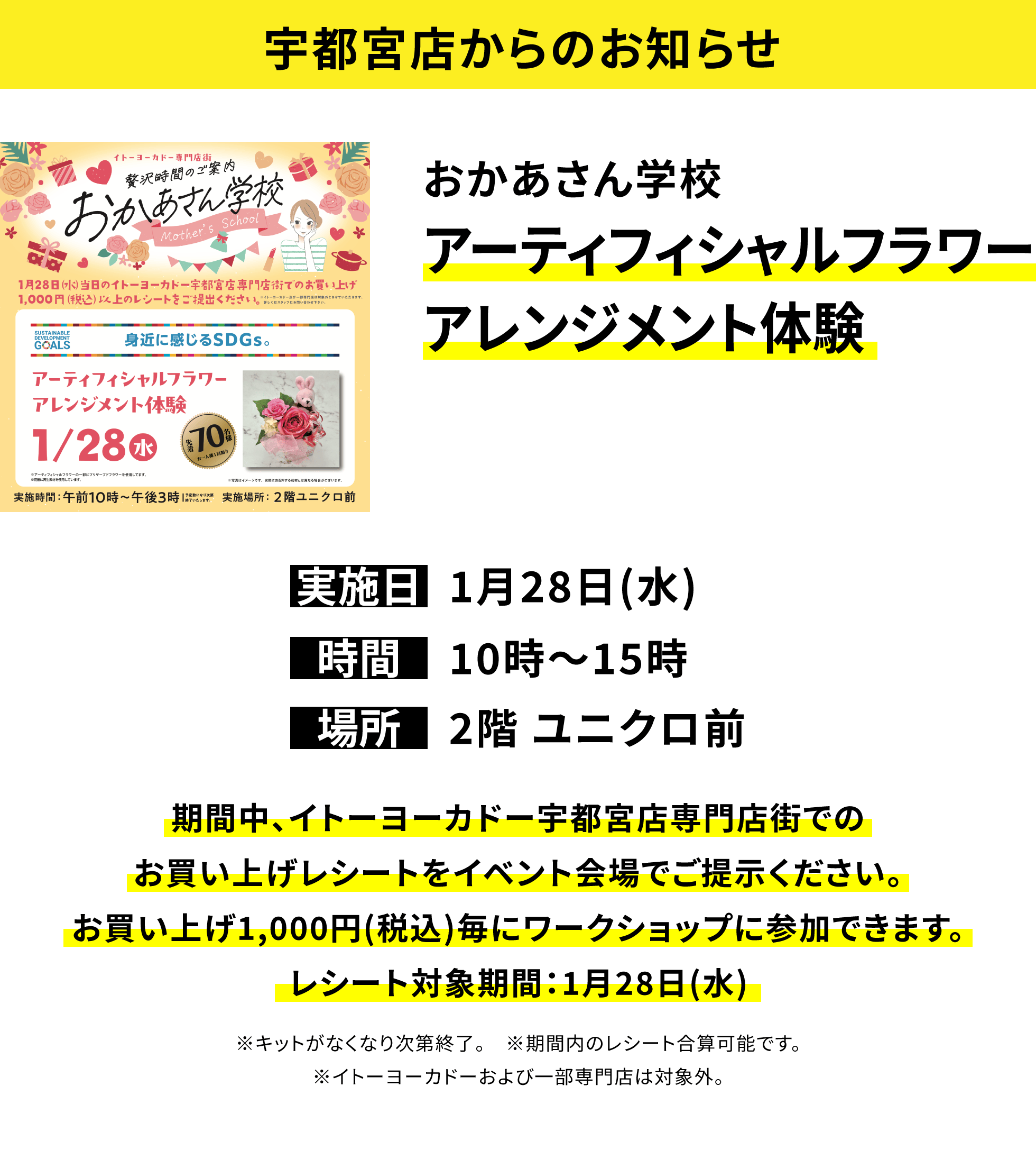 【宇都宮店からのお知らせ】おかあさん学校 アーティフィシャルフラワーアレンジメント体験、実施日:1月28日(水)、時間:10時〜15時、場所:2階 ユニクロ前、期間中、イトーヨーカドー宇都宮店専門店街でのお買い上げレシートをイベント会場でご提示ください。お買い上げ1,000円(税込)毎にワークショップに参加できます。レシート対象期間:1月28日(水)※キットがなくなり次第終了。 ※期間内のレシート合算可能です。※イトーヨーカドーおよび一部専門店は対象外。