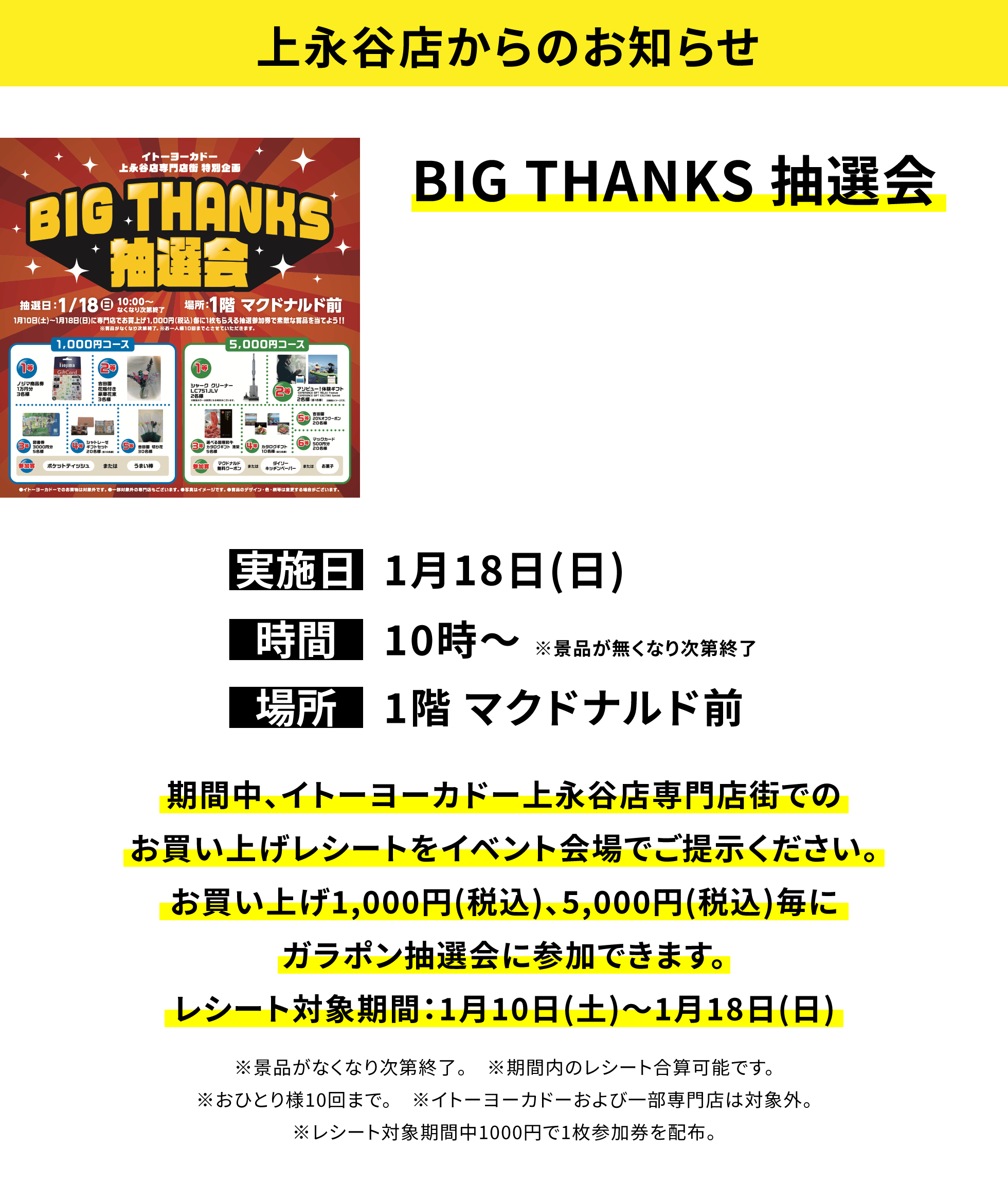 【上永谷店からのお知らせ】BIG THANKS 抽選会、実施日:1月18日(日)、時間:10時〜 ※景品が無くなり次第終了、場所:1階 マクドナルド前、期間中、イトーヨーカドー上永谷店専門店街でのお買い上げレシートをイベント会場でご提示ください。お買い上げ1,000円(税込)、5,000円(税込)毎にガラポン抽選会に参加できます。レシート対象期間:1月10日(土)〜1月18日(日)※景品がなくなり次第終了。 ※期間内のレシート合算可能です。※おひとり様10回まで。 ※イトーヨーカドーおよび一部専門店は対象外。※レシート対象期間中1000円で1枚参加券を配布。