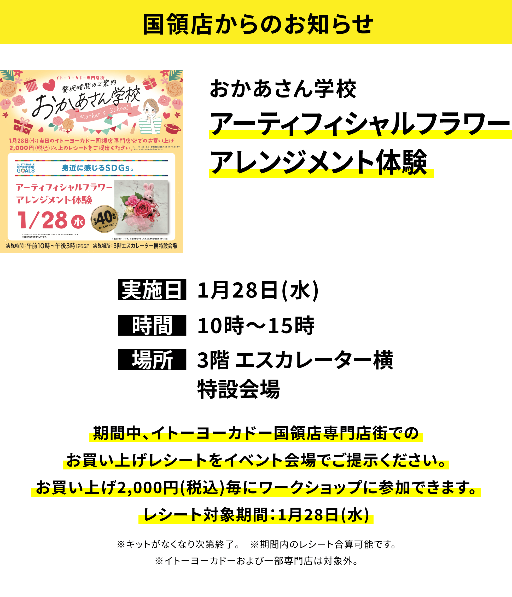 【国領店からのお知らせ】おかあさん学校 アーティフィシャルフラワーアレンジメント体験、実施日:1月28日(水)、時間:10時〜15時、場所:3階 エスカレーター横特設会場、期間中、イトーヨーカドー国領店専門店街でのお買い上げレシートをイベント会場でご提示ください。お買い上げ2,000円(税込)毎にワークショップに参加できます。レシート対象期間:1月28日(水)※キットがなくなり次第終了。 ※期間内のレシート合算可能です。※イトーヨーカドーおよび一部専門店は対象外。