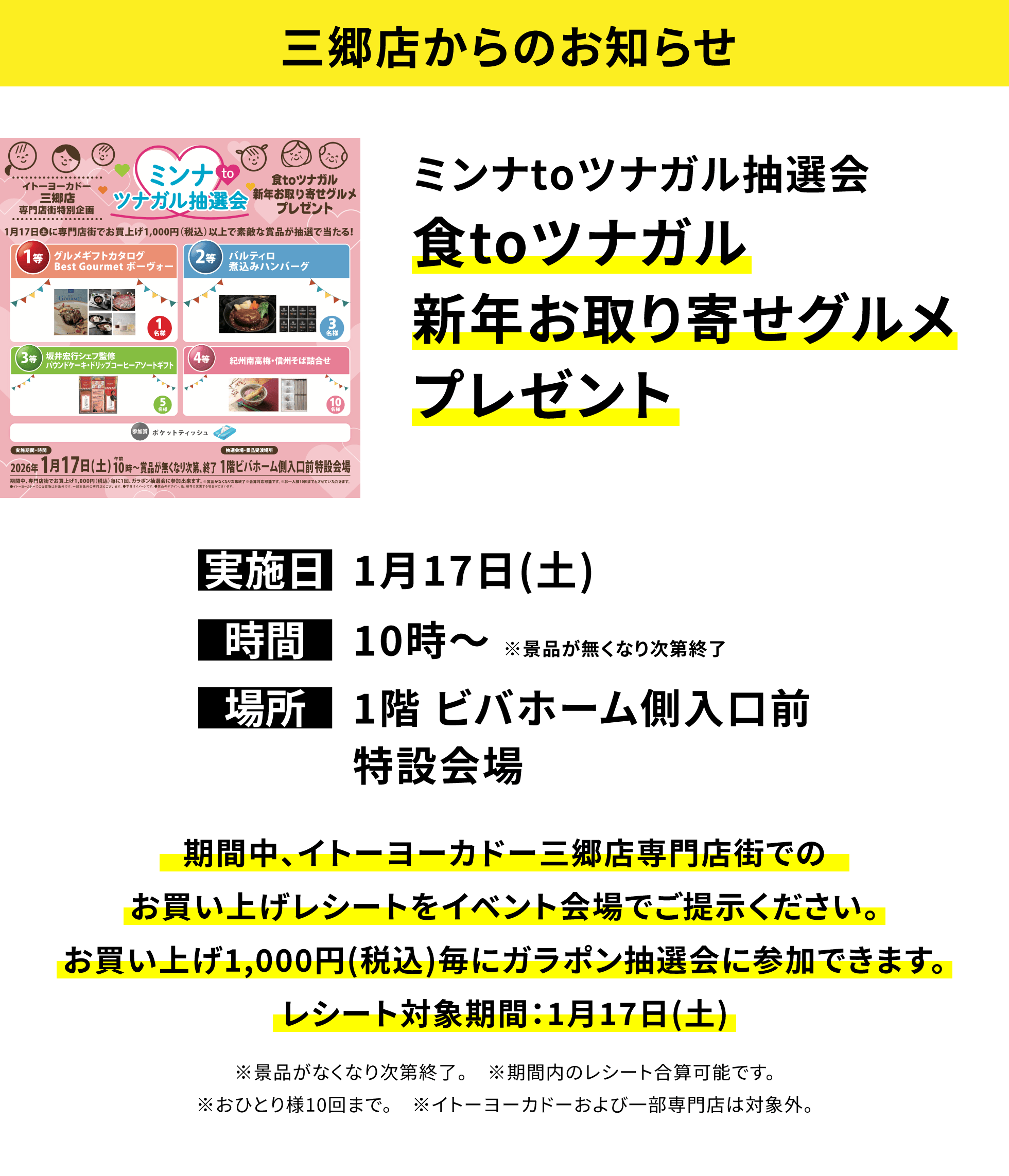 【三郷店からのお知らせ】ミンナtoツナガル抽選会 食toツナガル新年お取り寄せグルメプレゼント、実施日:1月17日(土)、時間:10時〜 ※景品が無くなり次第終了、場所:1階 ビバホーム側入口前特設会場、期間中、イトーヨーカドー三郷店専門店街でのお買い上げレシートをイベント会場でご提示ください。お買い上げ1,000円(税込)毎にガラポン抽選会に参加できます。レシート対象期間:1月17日(土)※景品がなくなり次第終了。 ※期間内のレシート合算可能です。※おひとり様10回まで。 ※イトーヨーカドーおよび一部専門店は対象外。