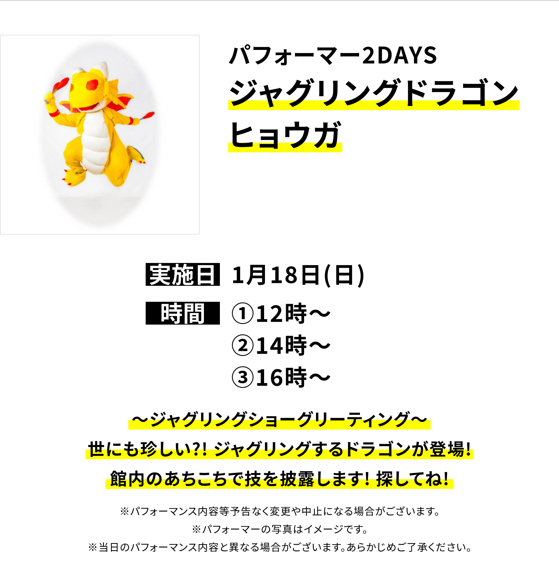 【横浜別所店からのお知らせ】パフォーマー2DAYS ジャグリングドラゴンヒョウガ、実施日:1月18日(日)、時間:①12時〜②14時〜③16時〜、〜ジャグリングショーグリーティング〜世にも珍しい?! ジャグリングするドラゴンが登場!館内のあちこちで技を披露します! 探してね!※パフォーマンス内容等予告なく変更や中止になる場合がございます。※パフォーマーの写真はイメージです。※当日のパフォーマンス内容と異なる場合がございます。あらかじめご了承ください。