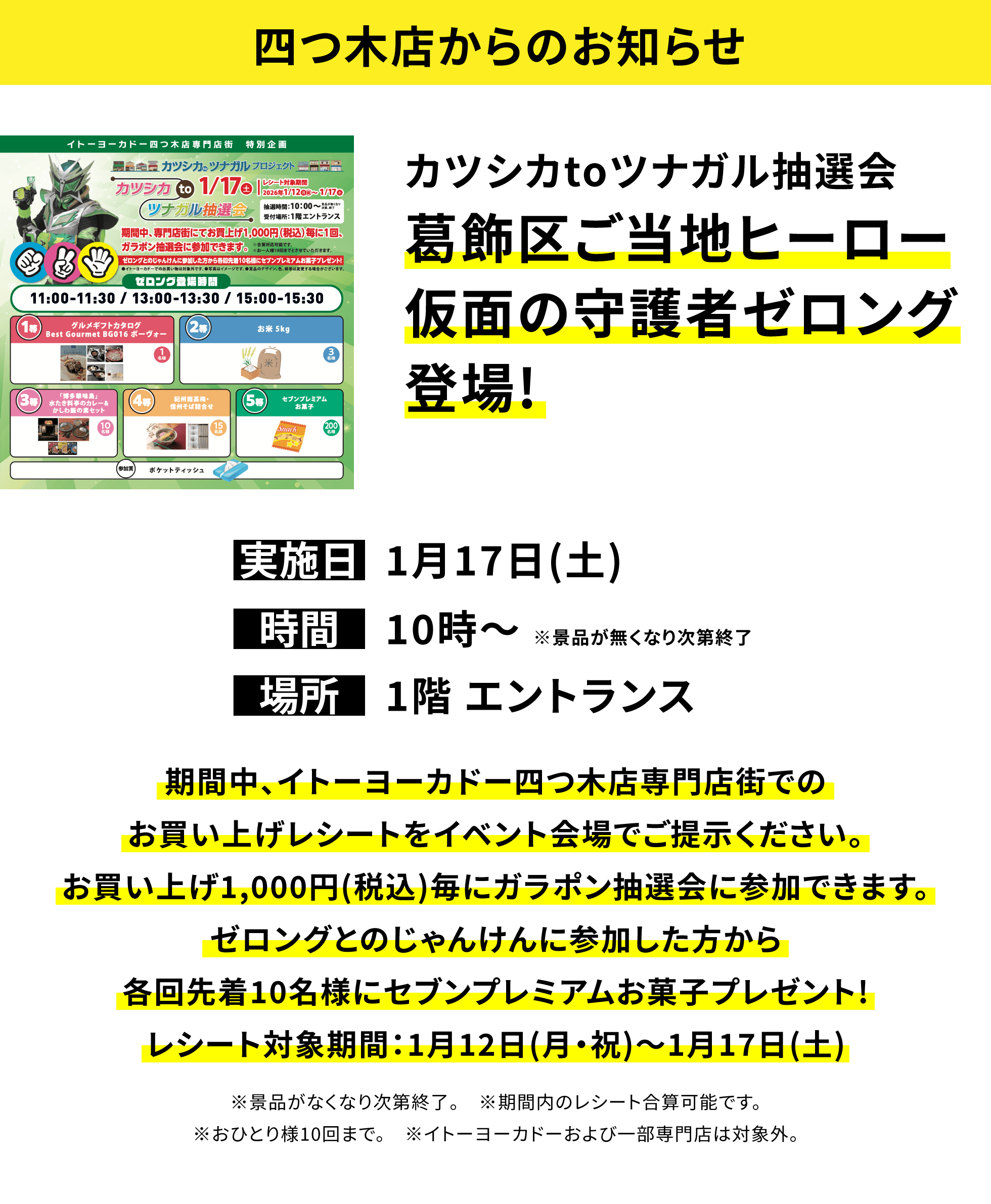 【四つ木店からのお知らせ】カツシカtoツナガル抽選会 葛飾区ご当地ヒーロー仮面の守護者ゼロング登場!、実施日:1月17日(土)、時間:10時〜 ※景品が無くなり次第終了、場所:1階 エントランス、期間中、イトーヨーカドー四つ木店専門店街でのお買い上げレシートをイベント会場でご提示ください。お買い上げ1,000円(税込)毎にガラポン抽選会に参加できます。ゼロングとのじゃんけんに参加した方から各回先着10名様にセブンプレミアムお菓子プレゼント!レシート対象期間:1月12日(月・祝)〜1月17日(土)※景品がなくなり次第終了。 ※期間内のレシート合算可能です。※おひとり様10回まで。 ※イトーヨーカドーおよび一部専門店は対象外。