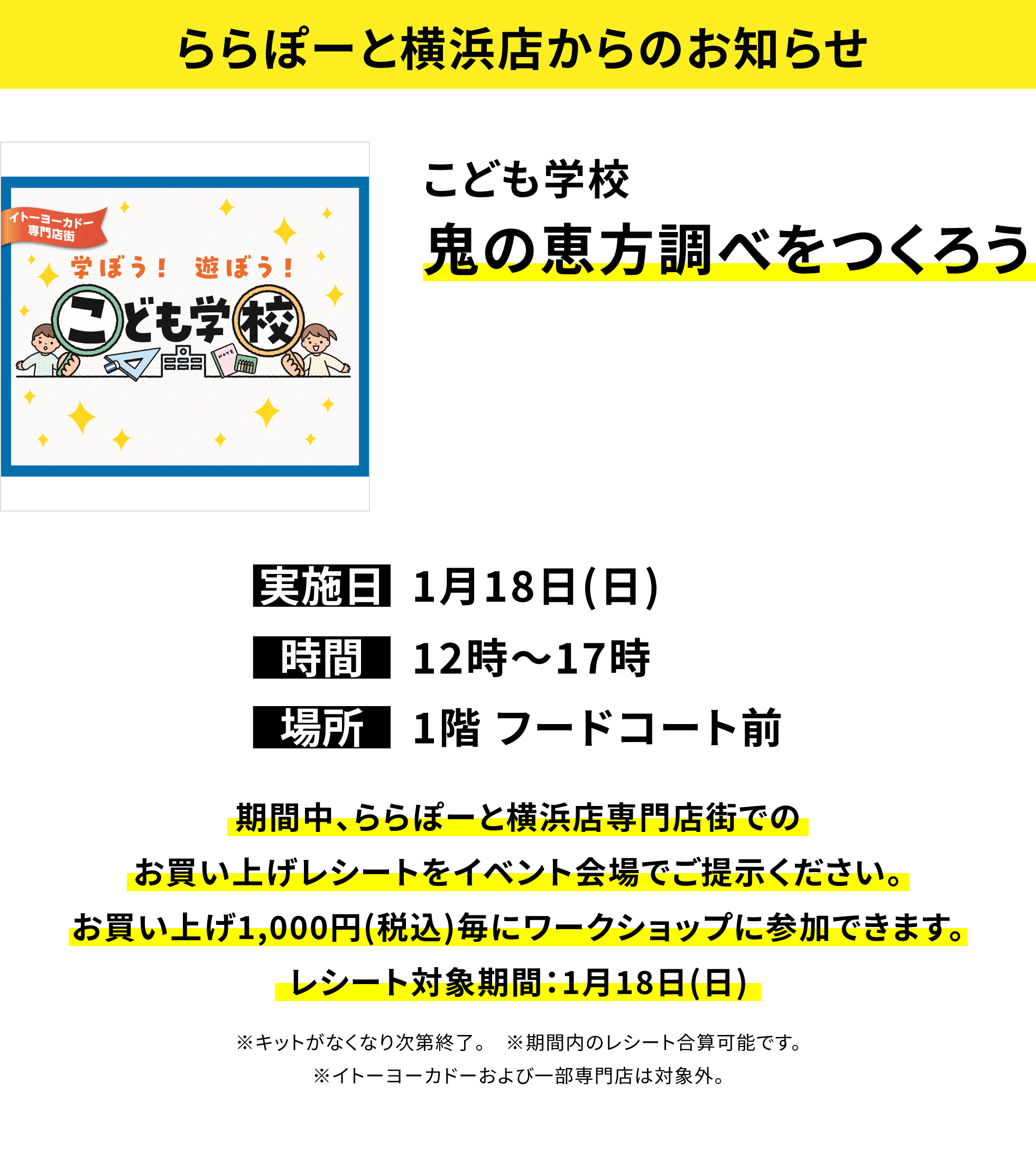 【ららぽーと横浜店からのお知らせ】こども学校 鬼の恵方調べをつくろう、実施日:1月18日(日)、時間:12時〜17時、場所:1階 フードコート前、期間中、ららぽーと横浜店専門店街でのお買い上げレシートをイベント会場でご提示ください。お買い上げ1,000円(税込)毎にワークショップに参加できます。レシート対象期間:1月18日(日)※キットがなくなり次第終了。 ※期間内のレシート合算可能です。※イトーヨーカドーおよび一部専門店は対象外。