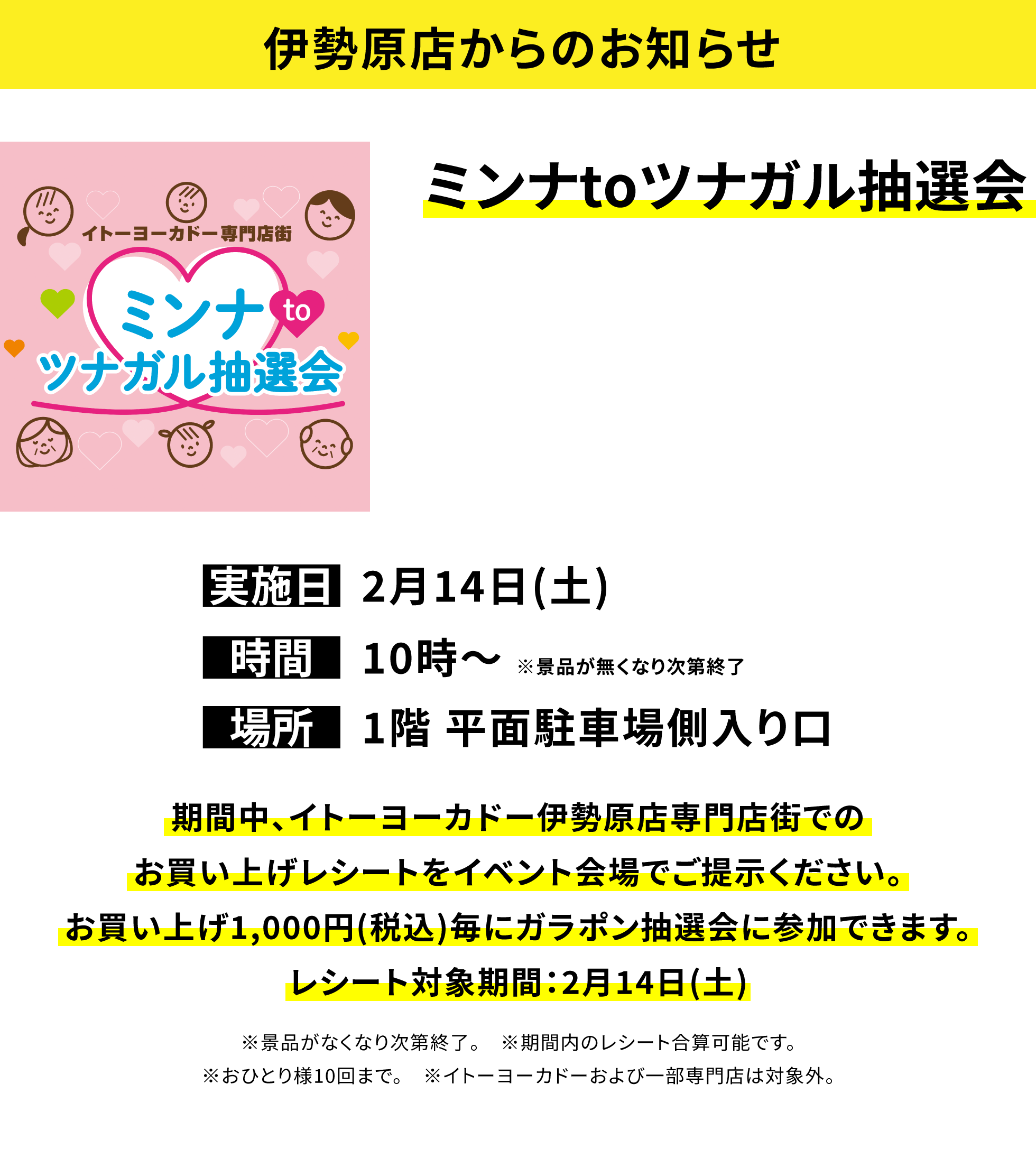 【伊勢原店からのお知らせ】ミンナtoツナガル抽選会、実施日:2月14日(土)、時間:10時〜※景品が無くなり次第終了、場所:1階 平面駐車場側入り口、期間中、イトーヨーカドー伊勢原店専門店街でのお買い上げレシートをイベント会場でご提示ください。お買い上げ1,000円(税込)毎にガラポン抽選会に参加できます。レシート対象期間:2月14日(土)※景品がなくなり次第終了。※期間内のレシート合算可能です。※おひとり様10回まで。※イトーヨーカドーおよび一部専門店は対象外。