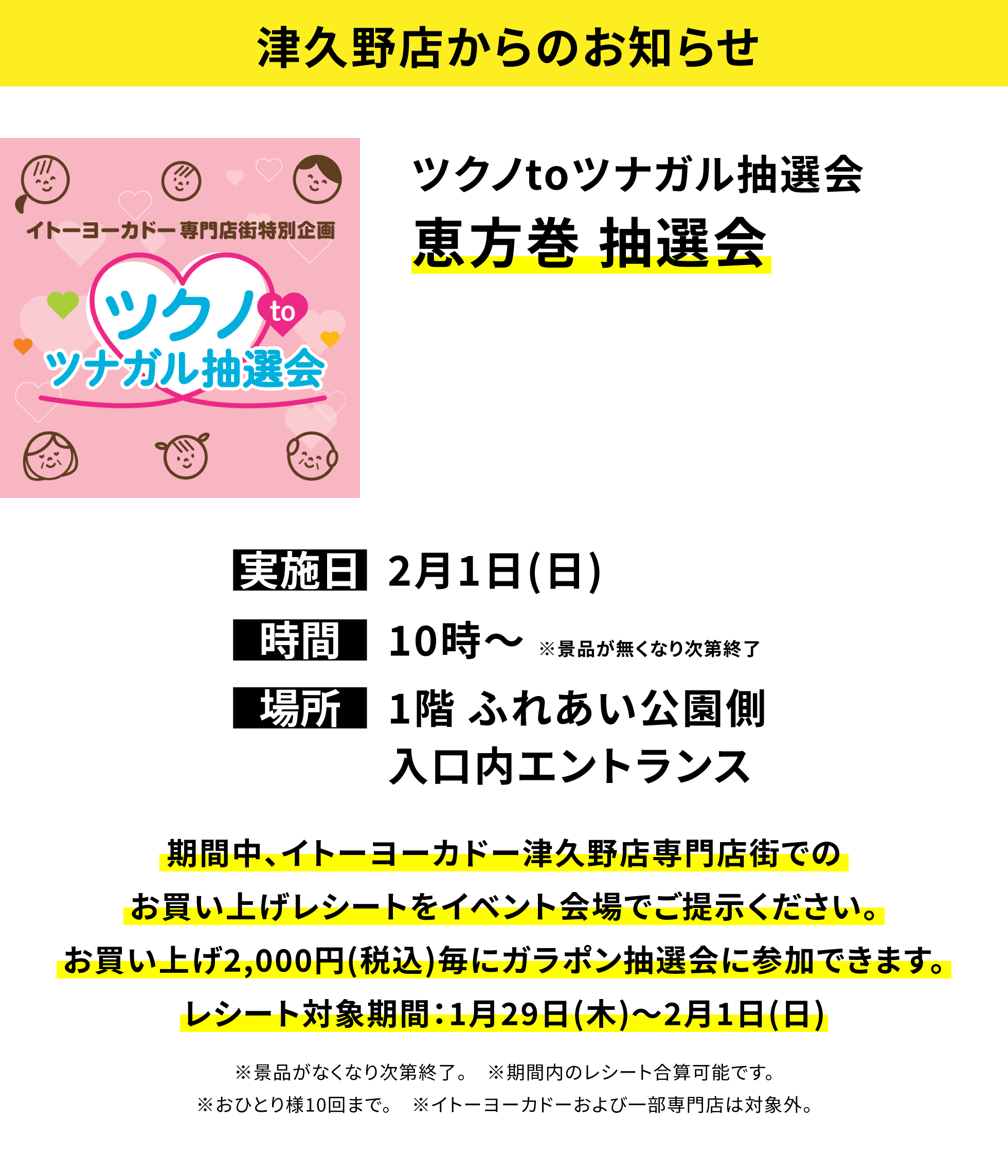 【津久野店からのお知らせ】ツクノtoツナガル抽選会 恵方巻 抽選会、実施日:2月1日(日)、時間:10時〜※景品が無くなり次第終了、場所:1階 ふれあい公園側入口内エントランス、期間中、イトーヨーカドー津久野店専門店街でのお買い上げレシートをイベント会場でご提示ください。お買い上げ2,000円(税込)毎にガラポン抽選会に参加できます。レシート対象期間:1月29日(木)〜2月1日(日)※景品がなくなり次第終了。※期間内のレシート合算可能です。※おひとり様10回まで。※イトーヨーカドーおよび一部専門店は対象外。