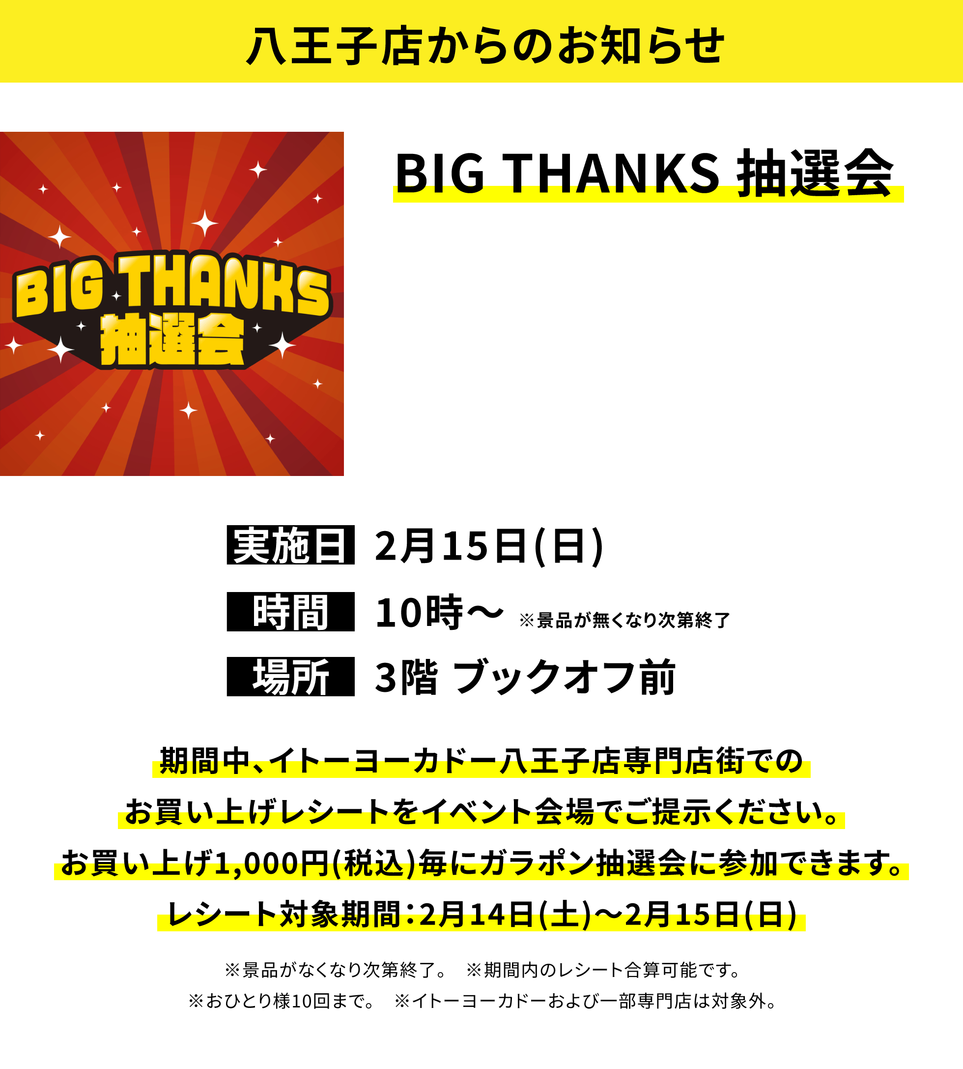 【八王子店からのお知らせ】BIG THANKS 抽選会、実施日:2月15日(日)、時間:10時〜※景品が無くなり次第終了、場所:3階 ブックオフ前、期間中、イトーヨーカドー八王子店専門店街でのお買い上げレシートをイベント会場でご提示ください。お買い上げ1,000円(税込)毎にガラポン抽選会に参加できます。レシート対象期間:2月14日(土)〜2月15日(日)※景品がなくなり次第終了。※期間内のレシート合算可能です。※おひとり様10回まで。※イトーヨーカドーおよび一部専門店は対象外。