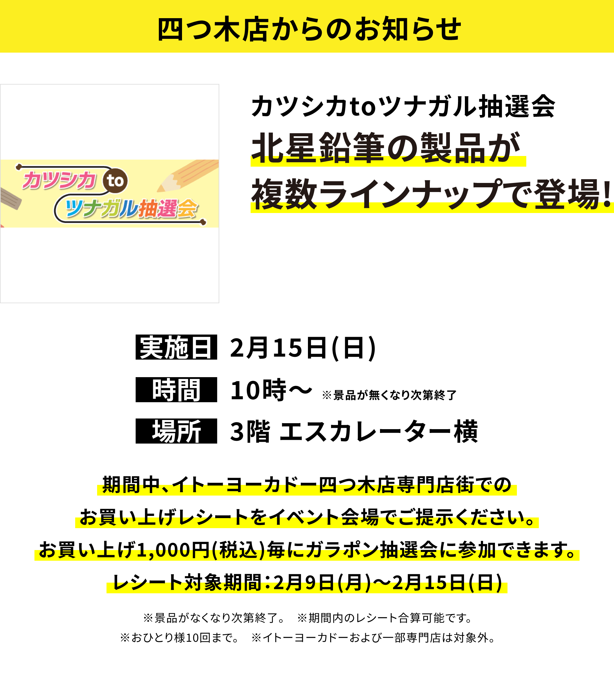 【四つ木店からのお知らせ】カツシカtoツナガル抽選会 北星鉛筆の製品が複数ラインナップで登場! 実施日:2月15日(日)、時間:10時〜※景品が無くなり次第終了 、場所:3階 エスカレーター横、期間中、イトーヨーカドー四つ木店専門店街でのお買い上げレシートをイベント会場でご提示ください。お買い上げ1,000円(税込)毎にガラポン抽選会に参加できます。レシート対象期間:2月9日(月)〜2月15日(日)※景品がなくなり次第終了。※期間内のレシート合算可能です。※おひとり様10回まで。※イトーヨーカドーおよび一部専門店は対象外。