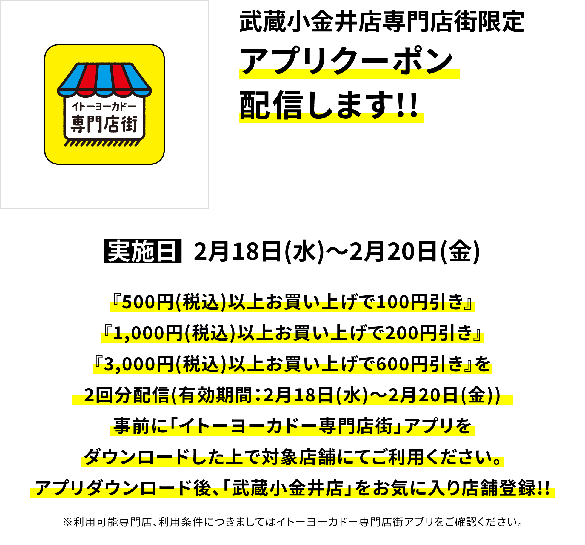 【武蔵小金井店専門店街限定 アプリクーポン配信します!!】実施日:2月18日(水)~2月20日(金)、『500円(税込)以上お買い上げで100円引き』『1,000円(税込)以上お買い上げで200円引き』『3,000円(税込)以上お買い上げで600円引き』を2回分配信(有効期間:2月18日(水)~2月20日(金))事前に「イトーヨーカドー専門店街」アプリをダウンロードした上で対象店舗にてご利用ください。アプリダウンロード後、「武蔵小金井店」をお気に入り店舗登録!!※利用可能専門店、利用条件につきましてはイトーヨーカドー専門店街アプリをご確認ください。