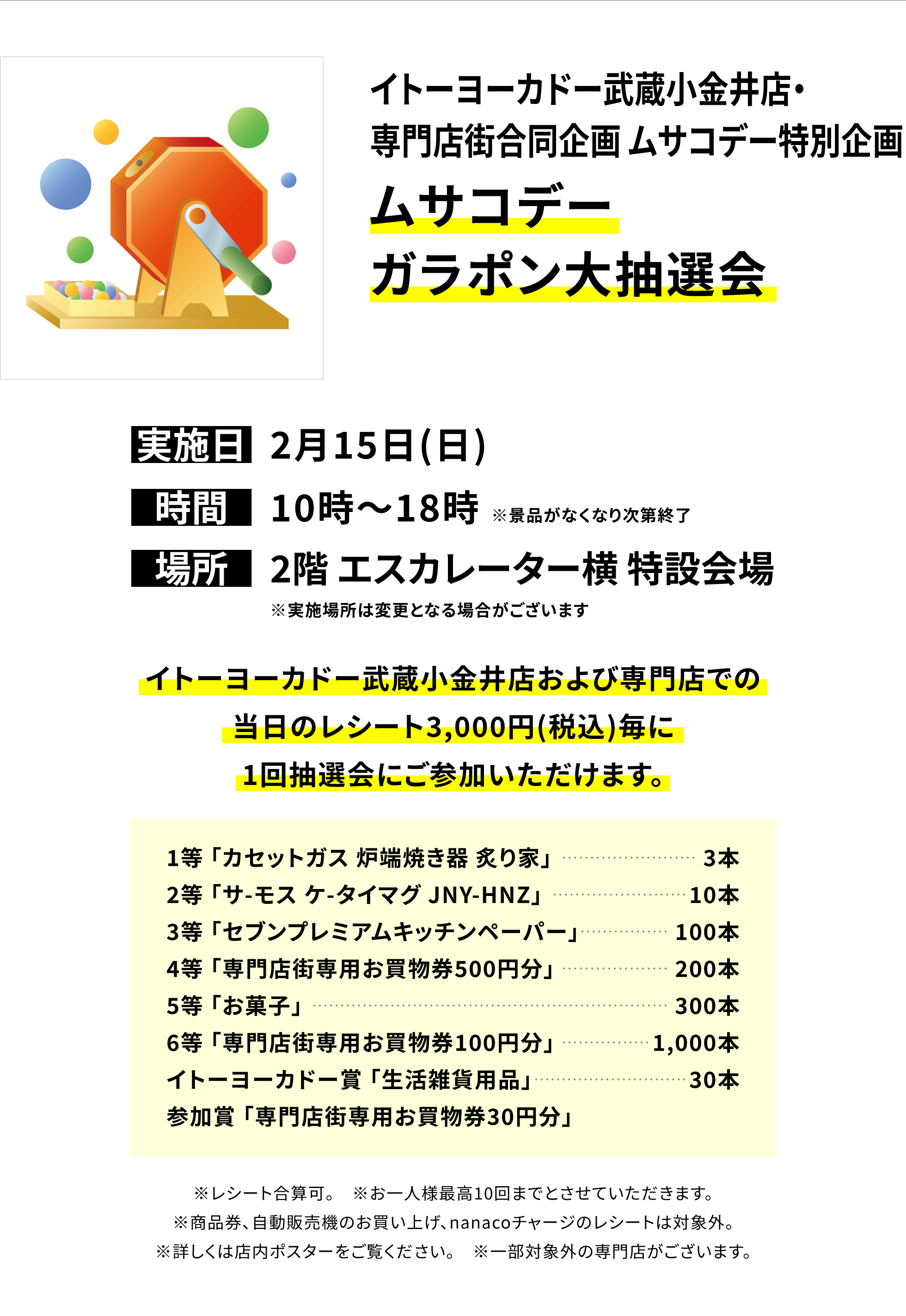【イトーヨーカドー武蔵小金井店・専門店街合同企画 ムサコデー特別企画 ムサコデーガラポン大抽選会】実施日:2月15日(日)、時間:10時~18時 ※景品がなくなり次第終了、場所:2階 エスカレーター横 特設会場  ※実施場所は変更となる場合がございます。1等:「カセットガス 炉端焼き器 炙り家」3本、2等:「サ-モス ケ-タイマグ JNY-HNZ」10本、3等:「セブンプレミアムキッチンペーパー」100本、4等:「専門店街専用お買物券500円分」200本、5等:「お菓子」300本、6等:「専門店街専用お買物券100円分」1,000本、イトーヨーカドー賞:「生活雑貨用品」30本、参加賞:「専門店街専用お買物券30円分」※レシート合算可。※お一人様最高10回までとさせていただきます。※商品券、自動販売機のお買い上げ、nanacoチャージのレシートは対象外。※詳しくは店内ポスターをご覧ください。※一部対象外の専門店がございます。