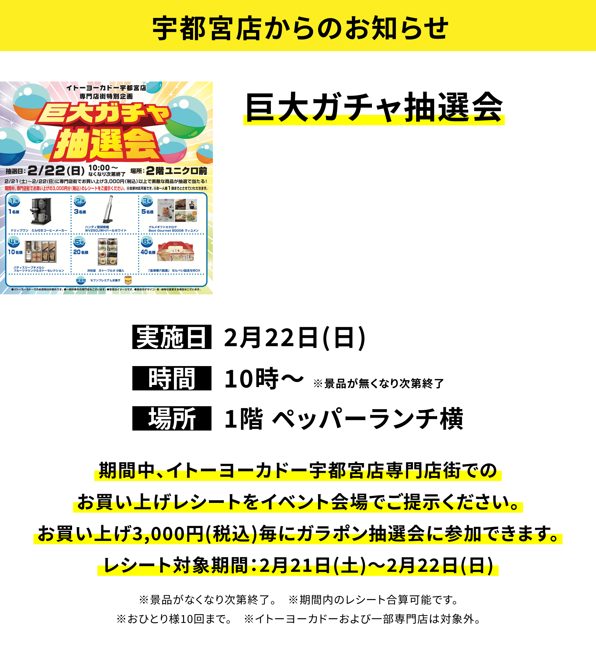 【宇都宮店からのお知らせ】巨大ガチャ抽選会、実施日:2月22日(日)、時間:10時〜 ※景品が無くなり次第終了、場所:1階 ペッパーランチ横、期間中、イトーヨーカドー宇都宮店専門店街でのお買い上げレシートをイベント会場でご提示ください。お買い上げ3,000円(税込)毎にガラポン抽選会に参加できます。レシート対象期間:2月21日(土)〜2月22日(日)※景品がなくなり次第終了。※期間内のレシート合算可能です。※おひとり様10回まで。※イトーヨーカドーおよび一部専門店は対象外。