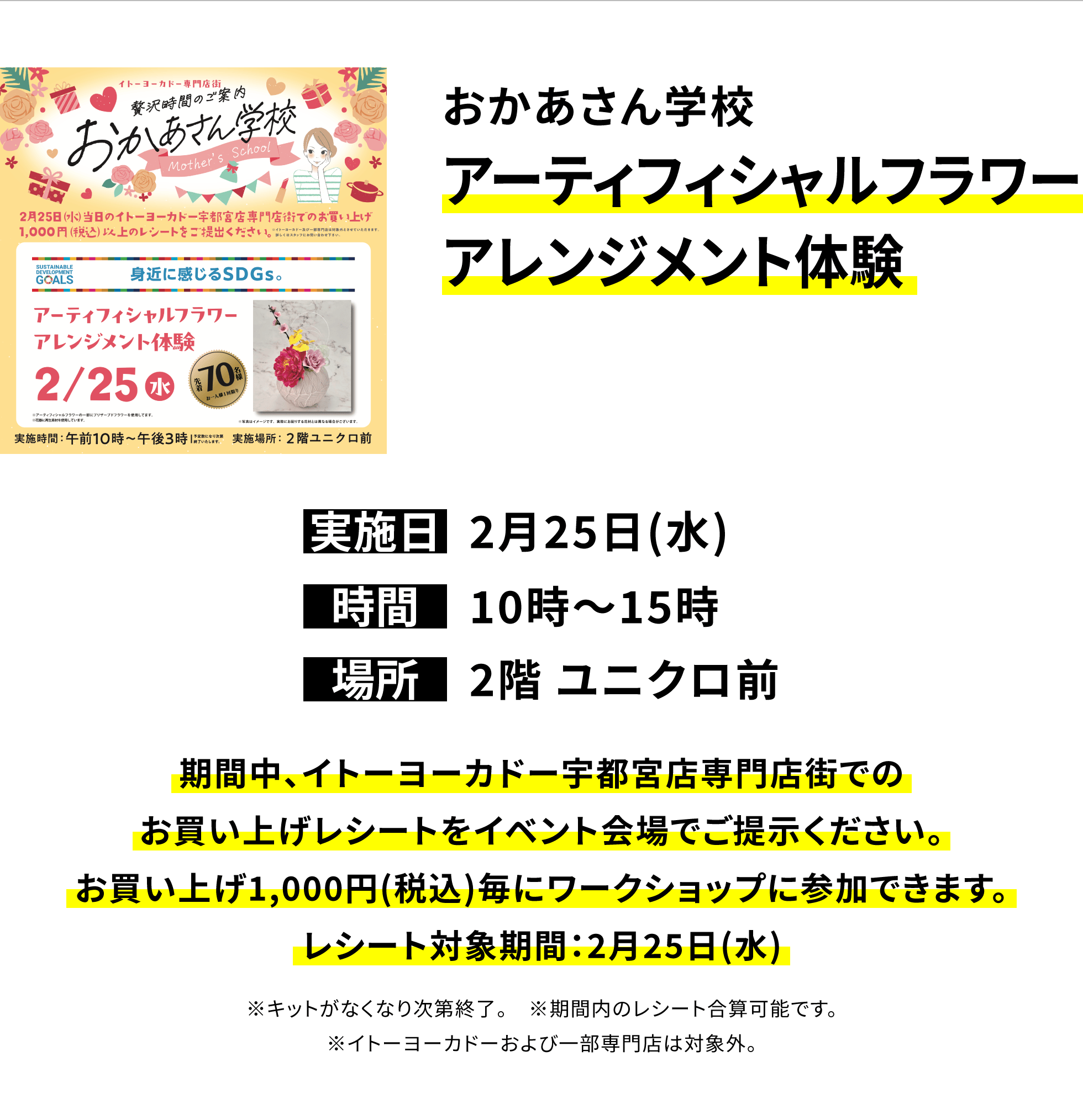 【宇都宮店からのお知らせ】おかあさん学校アーティフィシャルフラワーアレンジメント体験、実施日:2月25日(水)、時間:10時〜15時、場所:2階 ユニクロ前、期間中、イトーヨーカドー宇都宮店専門店街でのお買い上げレシートをイベント会場でご提示ください。お買い上げ1,000円(税込)毎にワークショップに参加できます。レシート対象期間:2月25日(水)※キットがなくなり次第終了。※期間内のレシート合算可能です。※イトーヨーカドーおよび一部専門店は対象外。
