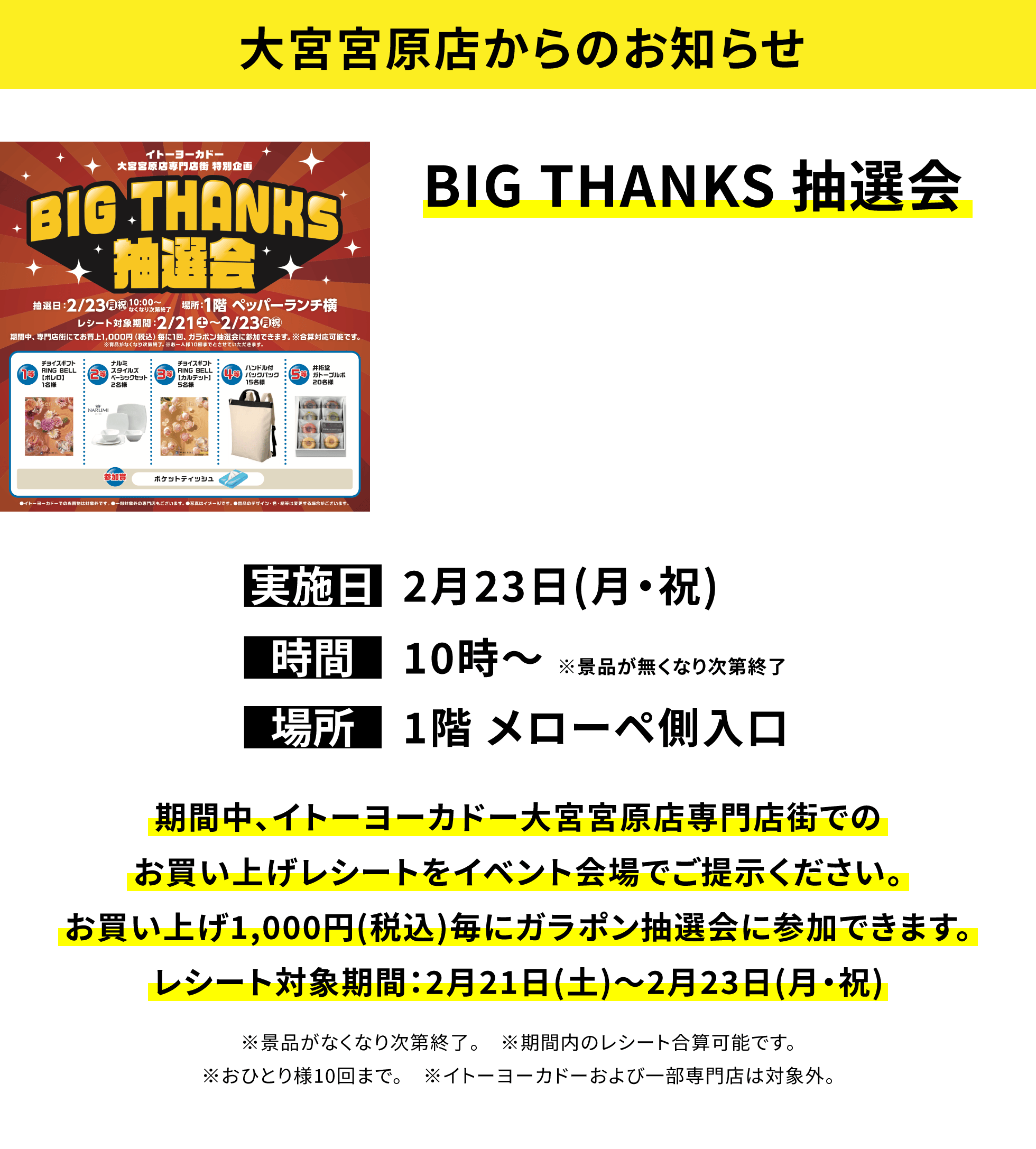 【大宮宮原店からのお知らせ】BIG THANKS 抽選会、実施日:2月23日(月・祝)、時間:10時〜 ※景品が無くなり次第終了、場所:1階 メローペ側入口、期間中、イトーヨーカドー大宮宮原店専門店街でのお買い上げレシートをイベント会場でご提示ください。お買い上げ1,000円(税込)毎にガラポン抽選会に参加できます。レシート対象期間:2月21日(土)〜2月23日(月・祝)※景品がなくなり次第終了。※期間内のレシート合算可能です。※おひとり様10回まで。※イトーヨーカドーおよび一部専門店は対象外。